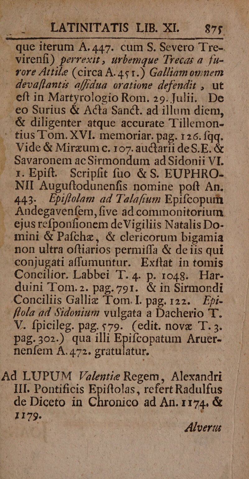 - que iterum À.447. cum S. Severo Tre- — virenfi) perrexit , urbemque Trecas a. fu- - vore Attile (circa A. 451.) Galliam omnem -— devaflantzs affdua oratione defendit , ut - eft in Martyrologio Rom. 29.]ulii. De | eo Surius &amp; Acta Sanct. ad illum diem, . .&amp; diligenter atque accurate Tillemon- . tius'Tom. XVI. memoriar. pag. 126.íqq. - Vide &amp; Mirzumc. 107. auctarii de S. E. &amp; . Savaronem acSirmondum ad Sidonii VI. — x. Epift. Scripfit fio &amp; S. EUPHRO- NII Auguftodunenfis nomine poft An. 443. Epiflolam ad Talafium Epifcopum -— Andegaveníem, five ad commonitorium . ejusrefponfionem deVigiliis Natalis Do- — mini &amp; Paíchz, &amp; clericorum bigamia A. non ultra oftiarios permiffa &amp; deiis qui conjugati affumuntur. Exflat in tomis Concilior. Labbei '1. 4. p. 1048. Har- duini Tom.2. pag. 791. &amp;in Sirmondi Conciliis Galliz 'Lom.L pag.122. Epi- : flola ad Sidonium vulgata a Dacherio T. . V. Ípicileg. pag. «79. (edit. novz T. 5. pag.302.) qua illi Epifcopatum Aruer- nenfem A. 472. gratulatur. Ad LUPUM Valentie Regem, Alexandri III. Pontificis Epiftolas, refert Radulfus de Diceto in Chronico ad An. 1174. &amp; 1179. : a Sab et. Alveru