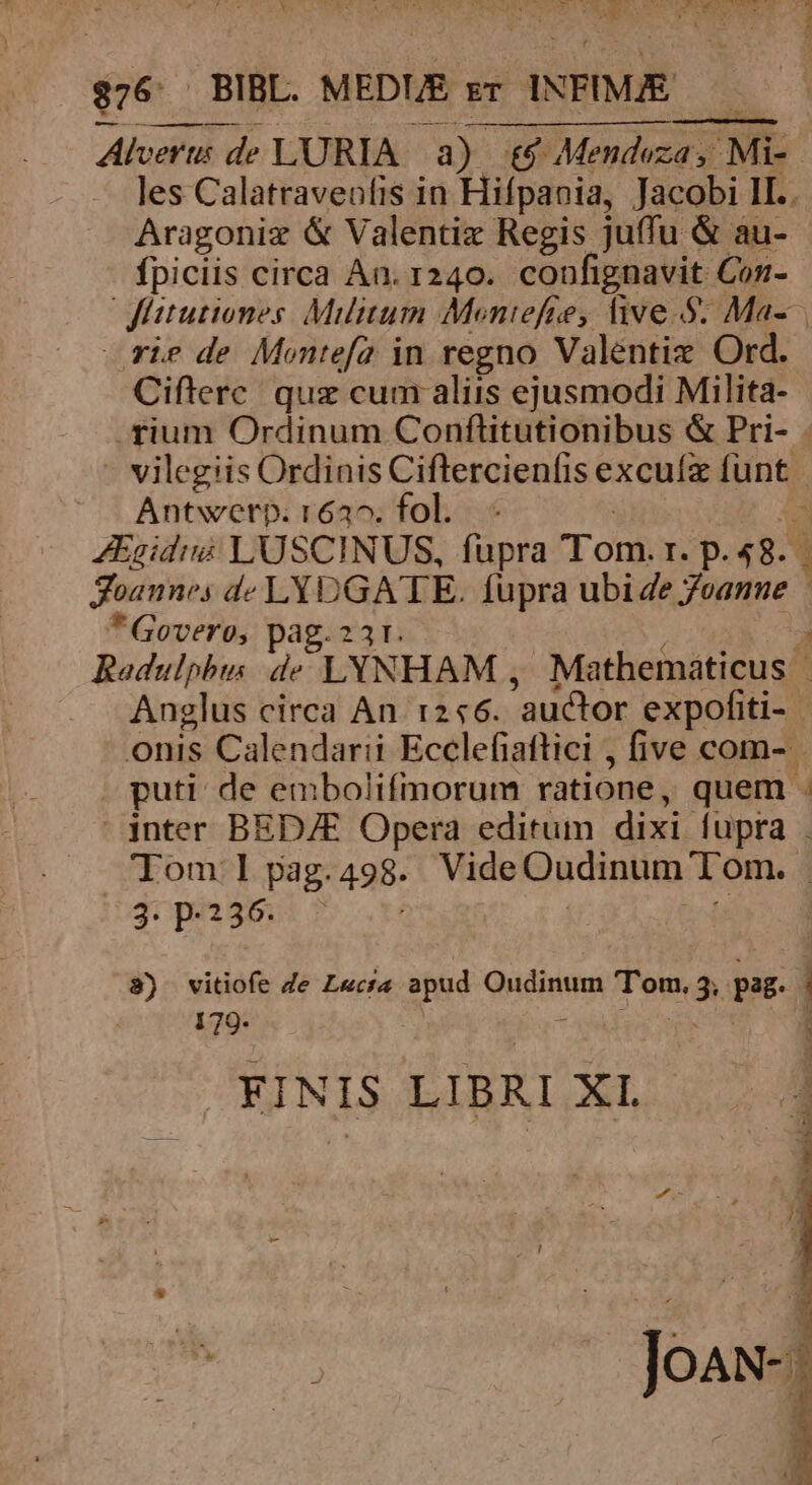 | 2M ur TUM MS RITE VM be DENXGLUREBIN DL. uten d $76. BIBL. MEDIE gr INFIMJE I Alveru: de LURIA a) t$ Mendoza, Mi- les Calatraveofis in Hifpania, Jacobi II.. Aragoniz &amp; Valentiz Regis juffu &amp; au- fpiciis circa An. 1240. confignavit Con- Jittutiones. Militum Moniefre, five.5. Ma- rie de Montefa in regno Valentiz Ord. Cifterc. quz cum aliis ejusmodi Milita- .fium Ordinum Conftitutionibus &amp; Pri- . vilegiis Ordinis Cifltercienfis excuíx EP Antwerp. 162^. fol. - ZEgidi LUSCINUS, fupra Tom. I. p. 48. i Joannes de pene sa fupra ubi Ze 7eanne * Govero, 3241; ; Radulphus 5 LYNHAM , Mathematicus | Anglus circa An 1:246. 'auctor expofiti- onis Calendarii Ecclefiattici , five com- puti de embolifmorum ratione, quem . inter BED/E Opera editum dixi fupra . Tom: I pag. 498- Vide Oudinum Tom. | 3. p-2536. 8) vitiofe Je Lecta apud Oudinum Tom. $ pag. 1 179. í FINIS LIBRI Bn fas JoAN-: