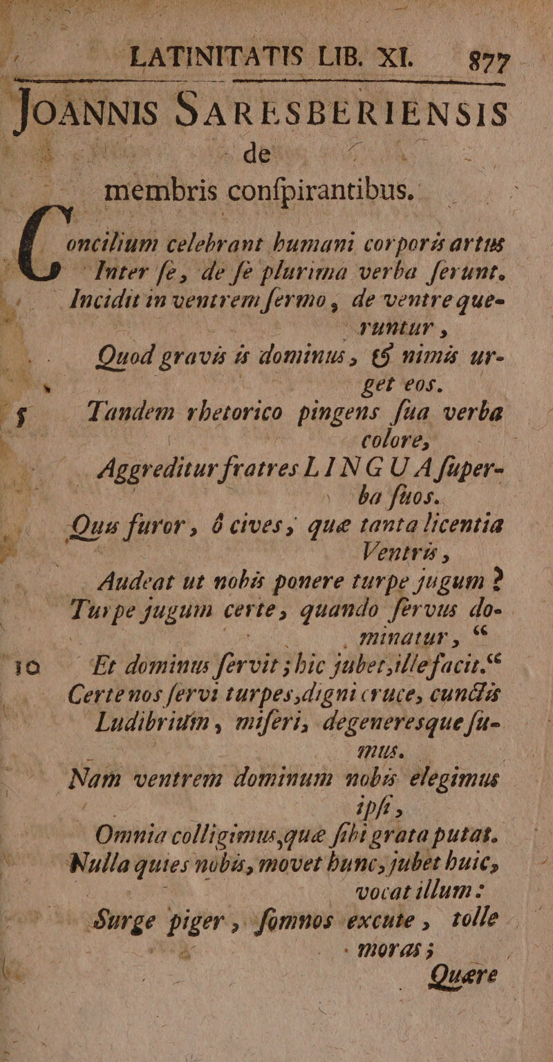 LE. LATINITATIS. LB. XL goo Jos SARE SBERIENSIS . de Mes membris vn Eleg oncilium celebrant. bumani corporzs artus J uter fe, de fe plurima verba ferunt, (2 Ancidit in ventrem ferio, de ventre que- ut VFunturv , Quod grava i dominus, t$ nima ur- NN get eos. AU Tandem rbetorico pingens fua, verba b COToPESN 1s Aggr editur fratres L1 d G U A füper- di vba fios. m Qus qu Ó cives, que tanta licentia P. Veutris , Audeat ut mobi ponere turpe jugum 2 Turpe jugum certe, quando fervus do- | , minatur , € 140 £t domin fersir bic juberjillefacit. | Certeuos fervi turpes,digni cruce, cunda Ludibriuim , miferi, degeneresque fu- mius. Nam ventrem dominum mobs: elegimus ipft | Omnia colligimuyque fibt grata putat. E 77 quies nobis, movet bunc, jubet buic; | . vecat illum : olg. piger , fomnos excute ,. tolle . — |: 20001 25 5 We | ANS k | Que n