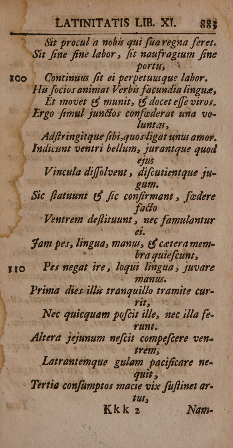 - éit procul a nobis qui i; fua regna feret. Sit fine fne labor , [it naufragium fime ow ^o Uporig, X. |o — Continuts fit ei perpetuusque labor. His focios animat Verbis facundia lingue, Et movet e$ munit, €$ docet effe viros. ^ Ergo femul juncfos confederat una vo- luntas, | Adfiringitque frbi,quosdigat umts amor. Iáicum ventri bellum, a e quod V. incula diffolvent , 2i ipie SA fu- gum. - aSic. fl'atuunt. £8. fec ios a , fadere gdo . 'Ventrem deffituumt » eC famulantar ei. gam pes, fingua, manus, €$ cetera mern- | bra guiefcunt, 110 Pes negat ire, loqui lingua, juvare | (v manu. Prinia dies-illa IRL. traite cur- Nec quicquam pfi ille, 3 ec t illa fe- runt. Altera jegunum sefcit compefcere VEH- em, Larrantemque gulam pacificare ne- quit Tertia confamptos aos pe fuffinet ar. Kk ka » Natm-