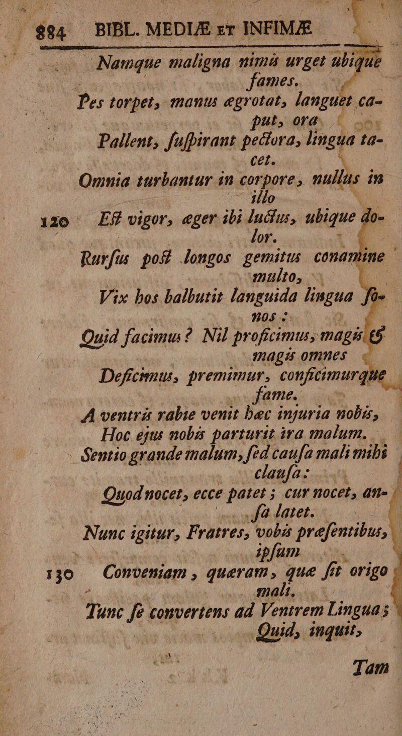 Namque maligna nina argui ubique fames. à HT torpet, mantis egrotat, languet ca- put, ora. 5 00. Pallent; fufpirant pectora, lingua. ta- cet. Omnia turbantur 1n corpore , nullus in .— [llo 120 Ef vigor, ger ibi ya ubique. zh or. Rurfis pog longos gemitus coma multo, 1 Vix hos balbutit languida lingua. 905 4: | Quid facimm ?. Nil proficimus, mags £5 mags omnes Deficimus, premimur, confrcimurqu WARN TNR A ventrá rabie venit bec injuria nobis, Hoc ejts mobis parturit ira malum. - Sentio grande malum; fed caufa mali mibi claufa: | Quod nocet, ecce patet 5 cur nocet, dn» « , fà latet. i Nunc igitur; Fratres, vobz prefentibus, ipfam I jo Conveniam , queram, que fi fft origo g MCI NNN malt. D X £ Tunc f convertens ad Ventrem Lingua . Quid, inquit; Tam |