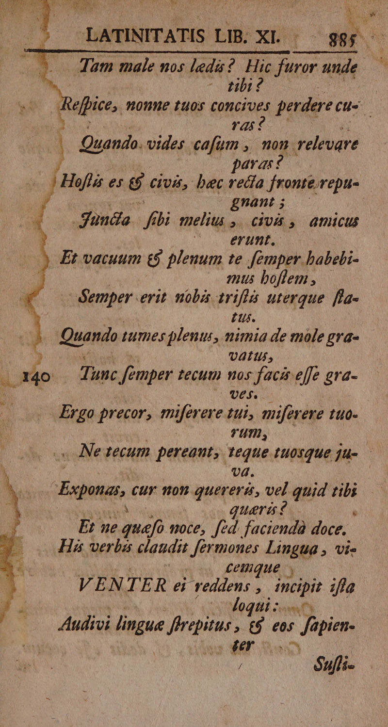 1 x Om X. 40 Tum Eu 105 i ? Hic pe unde m tibi ? 1 ras ? | Quando. vides cafum , mon. relevare paras? gnant ; unda P bi meliti ,/civa , amicus |——. ertmt. Et vacuum &amp; plenum te femper babebi- mus boftem , éemper erit. nobis írifis uterque. fla- zu. k VALUs, Tunc femper tecum vos facis effe gra- UVE$. Ergo precor, miferere tui, mifeveve tuo- | rum, Ne tecum pereant, teque tuosque ju- — vd. CEsona cur non quereris, vel quid vix teris d Et ue quefo noce, fed. faciendà doce, His verba claudit Jermones Lingua , vi- cemque VENTE R ei reddens j eet Jfla i loqui: esesm Audivi lapse dictus » £9 eos Japiem 8 17 / éujli fe