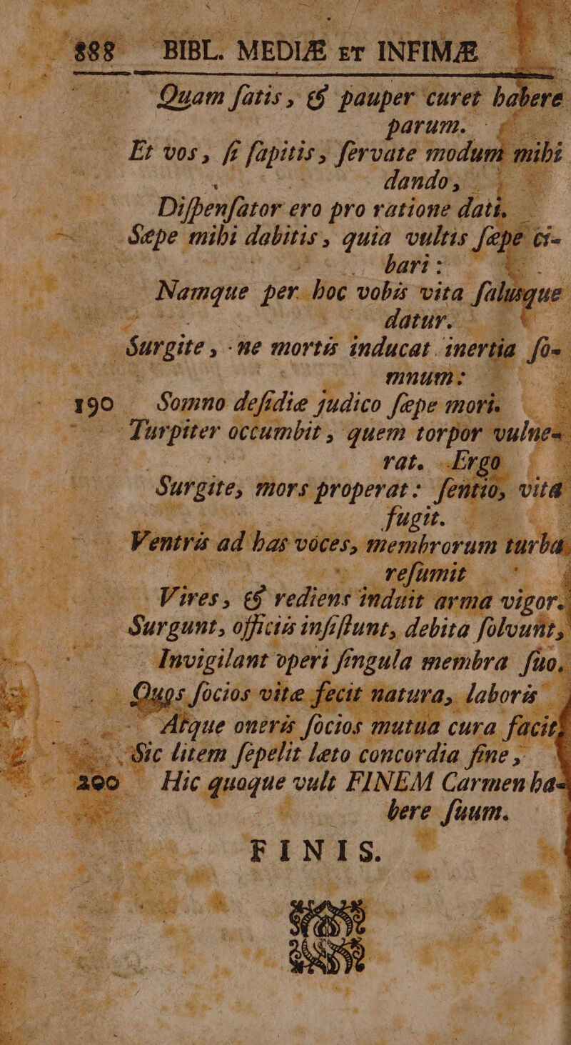 BIBL. MEDIE zr INFIME. — * Quam fatis, e$ pauper curet i Quam fatis, &amp;$. paup et C parum. 6 — Et vos, f fapitis , fervate modum ; nde dando, FREE. Difpenfator . ero pro ratione dat Sepe mibi dabitis , quia vultis Ji 2s (ad s ame o M Pad n Nomque. per. boc vobis vira fà uuu N m s - E — datur... ES E s Surgite , We mortis educat: 1nertia T UM muum: E. i E .. somno Aie judico fepe mori. X. : dr pe occu anbit , quem torpor vulue- deu rat. Erg : po Surgite mors properat: fenti ; DES a ! Ventra ad ba voces, nenbroram. tur 4 | 2.2 v V refumit c T E i bi. A Pire 21 Jede ind it arma vigor. e. og officia infi fhunt, debita yy s | Es wp -dnvigilant zt | Jf oni membra fin j ex Tun Mi^. EN