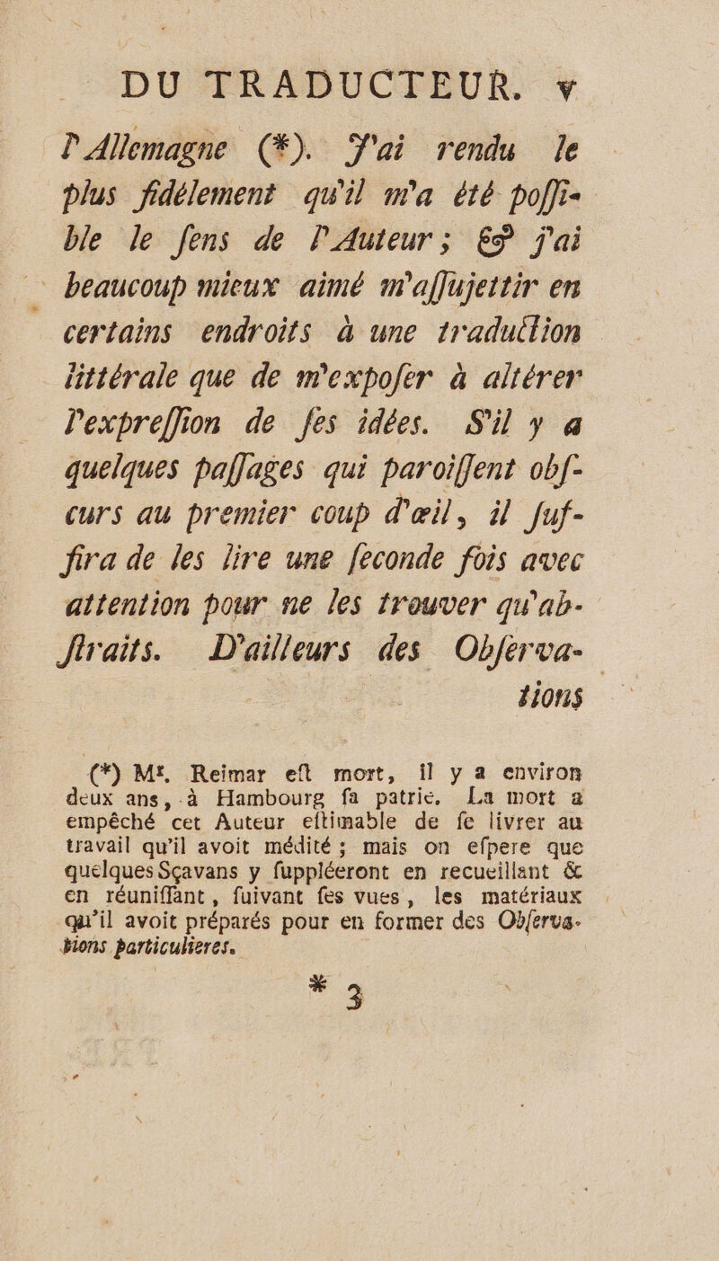 P Allemagne (®%). J'ai rendu le plus fidélement qu'il m'a été pof}is ble le Jens de P Auteur; £ÿ j'ai beaucoup mieux aimé m'aflujettir en certains endroits à une traduction littérale que de m'expojèr à altérer Pexpreflion de fes idées. S'il y a quelques pallages qui paroiflent ob[- curs au premier coup d'œil, il fuf- fira de les lire une feconde fois avec attention pour ne les trouver qu'ab- Jlraits. D'ailleurs des Objferva- tions € Mt, Reimar eft mort, il y a environ deux ans, à Hambourg fa patrie, La mort a empêché cet Auteur eltimable de fe livrer au travail qu’il avoit médité ; mais on efpere que quelques Sçavans y fuppléeront en recueillant &amp; en réuniffant, fuivant fes vues, les matériaux qu'il avoit préparés pour en former des Obf{erva. Hions particulieres. ME