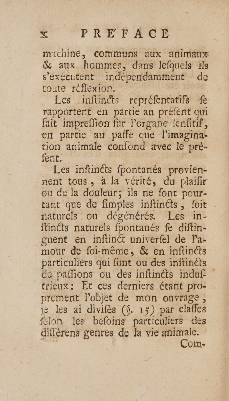 machine, communs aux animaux &amp; aux hommes, dans lefquels is s’exécutent indépendamment de (ONE THEME. | | Les inftüinéts repréfentatifs rapportent en partie au préfent qui fait imprellion fur l'organe fenfitif, en partie au pafñfé qué l’imagina- tion animale confond avec le pré- fent. dé si E Les inftincts fpontanés provien- nent tous, à la vérité, du plaifir ou de la douleur; ils ne font pour- tant que de fimples inftinéts , foit naturéls ou dégénérés. Les in- ftincts naturels fpontanés f diftin- guent en inftinct univérfel de Pa- mour de foï-mème, &amp; en inftinéts particuliérs qui font ou des inftincts de pallions ou des inftinéts induf _frièux: Et ces dermiers étant pro: prement l'objet de mon ouvrage ;, je les ai divifés (6. 15) par clafles felon les béfoims particuliers des différens genres de la vie animale. | Com-