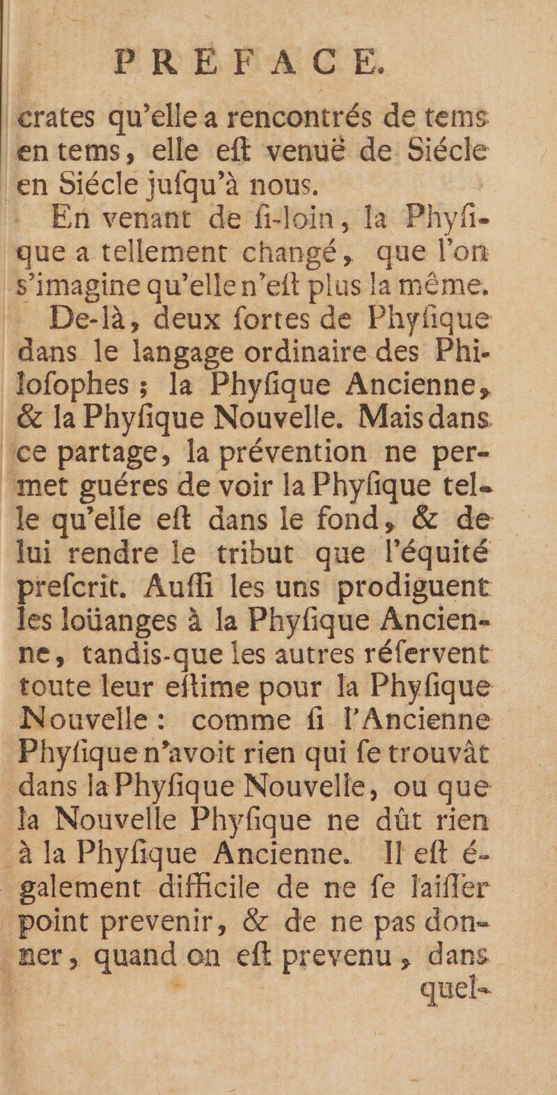 crates qu’elle a rencontrés de tems entems, elle eft venuë de Siécle ‘en Siécle jufqu’à nous. En venant de fi-loin, la Phyf- que a tellement changé, que l'on s’imagine qu’elle n’eft plus la même, De-R, deux fortes de Phyfique dans le langage ordinaire des Phi- lofophes ; la Phyfique Ancienne, & la Phyfique Nouvelle. Mais dans ce partage, la prévention ne per- met guéres de voir la Phyfque tel le qu’elle eft dans le fond, & de lui rendre le tribut que l'équité prefcrit. Aufli les uns prodiguent les loüanges à la Phyfique Ancien- ne, tandis-que les autres réfervent toute leur eftime pour la Phyfique Nouvelle: comme fi l’Ancienne Phyfique n’avoit rien qui fe trouvât dans la Phyfique Nouvelle, ou que la Nouvelle Phyfque ne düût rien _à la Phyfique Ancienne. Il eft é- _galement difficile de ne fe laïfler point prevenir, & de ne pas don- ner, quand on eft prevenu, dans # $ quel-