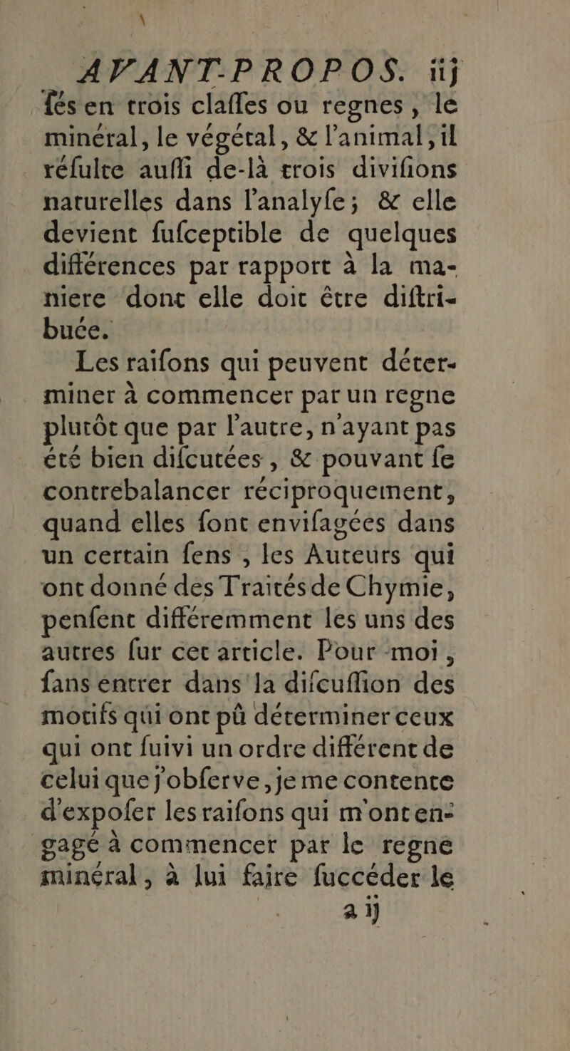 \ AVANT-P ROPOS. ‘j {és en trois clafles ou regnes, le minéral, le végétal, &amp; l'animal, il réfulte aufi de-là trois divifñions naturelles dans l’analyle; &amp; elle devient fufceptible de quelques différences par rapport à la ma- niere dont elle doit être diftri- buce. Les raifons qui peuvent déter- miner à commencer par un regne plutôt que par l'autre, n'ayant pas été bien difcutées , &amp; pouvant fe contrebalancer réciproqueinent, quand elles font envifagées dans un certain fens , les Auteurs qui ont donné des Traités de Chymie, penfent différemment les uns des autres [ur cet article. Pour moi, fans entrer dans la difcufion des motifs qui ont pû déterminer ceux qui ont fuivi un ordre différent de celui que j'obferve, je me contente d'expofer les raifons qui m'onten- gagé à commencer par le regne minéral, à lui faire fuccéder le | à i}