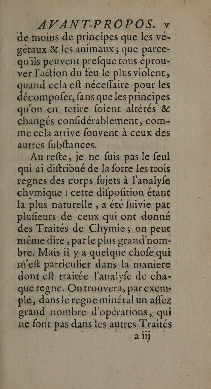 de moins de principes que les vé- gétaux &amp; les animaux ; que parce- qu'ils peuvent prefque tous éprou- vet l'action du feu le plus violent, quand cela eft néceffaire pour les décompofer, fans que les principes qu'on en retire foient altéres &amp; changés confidérablement, com- me cela arrive fouvent à ceux des autres fubftances. Autefte, je ne fuis pas le feul qui ai diftribué de la forte les trois regnes des corps fujets à l'analyfe chymique : cette difpoficion étant la plus naturelle , a été fuivie par plufieurs de ceux qui ont donné des Traités de Chymie; on peut même dire ; parle plus grand nom- bre. Mais 11 y:a quelque chofe qui meft particulier dans la maniere donteft traitée l’analyfe de cha- que regne. Ontrouvera, par exem- ple, dansle regne minéral un aflez grand nombre d'opérations, qui ne font pas dans les autres Traités ai
