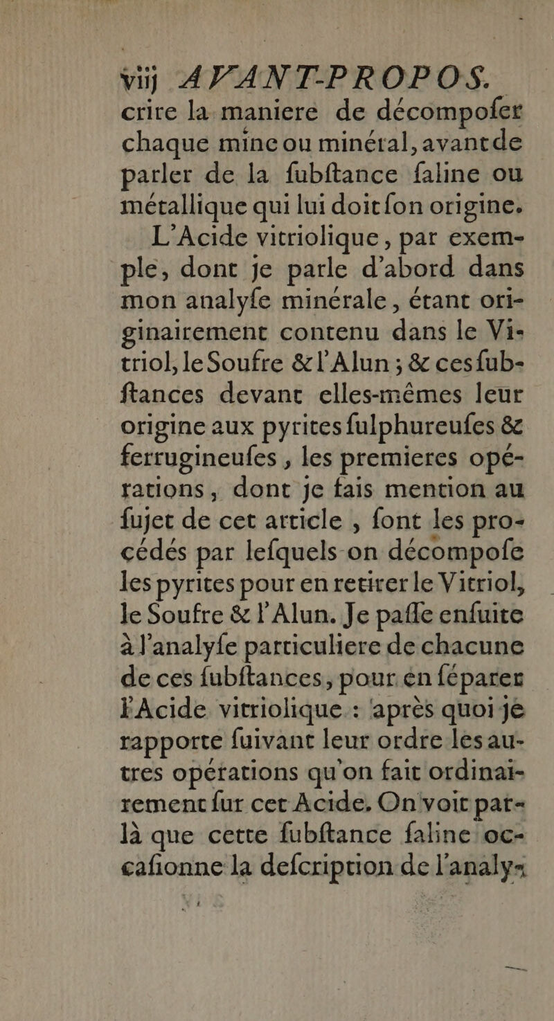 crire la maniere de décompofer chaque mine ou minéral, avantde parler de la fubftance faline ou métallique qui lui doit{on origine. L’Acide vitriolique, par exem- ple, dont je parle d’abord dans mon analyfe minérale, étant ori- ginairement contenu dans le Vi: triol, le Soufre &amp;l’Alun ; &amp; cesfub- ftances devant elles-mêmes leur origine aux pyrites fulphureufes &amp; ferrugineufes , les premieres opé- fations, dont je fais mention au fujet de cet article , font les pro- cédés par lefquels on décompofe les pyrites pour en retirer le Vitriol, le Soufre &amp; l'Alun. Je pañle enfuite à l'analy{e particuliere de chacune de ces fubftances, pour én féparer FAcide vitriolique.: après quoi Je rapporte fuivant leur ordre lesau- tres opétations qu'on fait ordinai- rement fur cet Acide, On voit pat- là que cette fubftance faline oc- cafñionne la defcription de l'analy= :