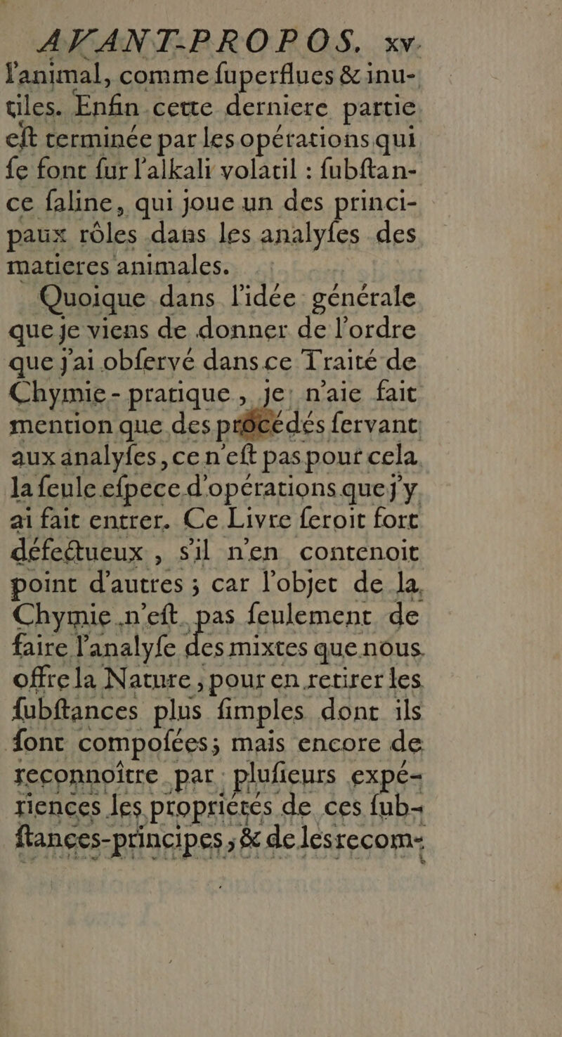 fanimal, comme fuperflues &amp; inu- tiles. Enfin. cette derniere partie eft terminée par les opérationsqui fe fonc {ur l'alkali volacil : fubftan- ce faline, qui joue un des princi- paux rôles dans les analyfes des maticres animales. Quoique dans l'idée générale que je viens de donner de l’ordre que J'ai obfervé dansce Traité de Chymie- pratique, je, n'aie fait mention que des précédés fervant aux analyfes, ce neft pas pour: cela. la feule efpece d'opérations quej'y ai fait entrer. Ce Livre feroit fort défeétueux , Sil n'en contenoit point d’autres ; car l’objet de la, Chymie.n’eft. pas feulementr de faire l’analyfe pe mixtes que nous. offre la Nature ; pour en retirer les fubftances plus fimples dont ils ont compofées; mais encore de reconnoître Par. plufieurs EXpE= riences les propriétés de ces fub- flances-principes, &amp; de lesrecom-