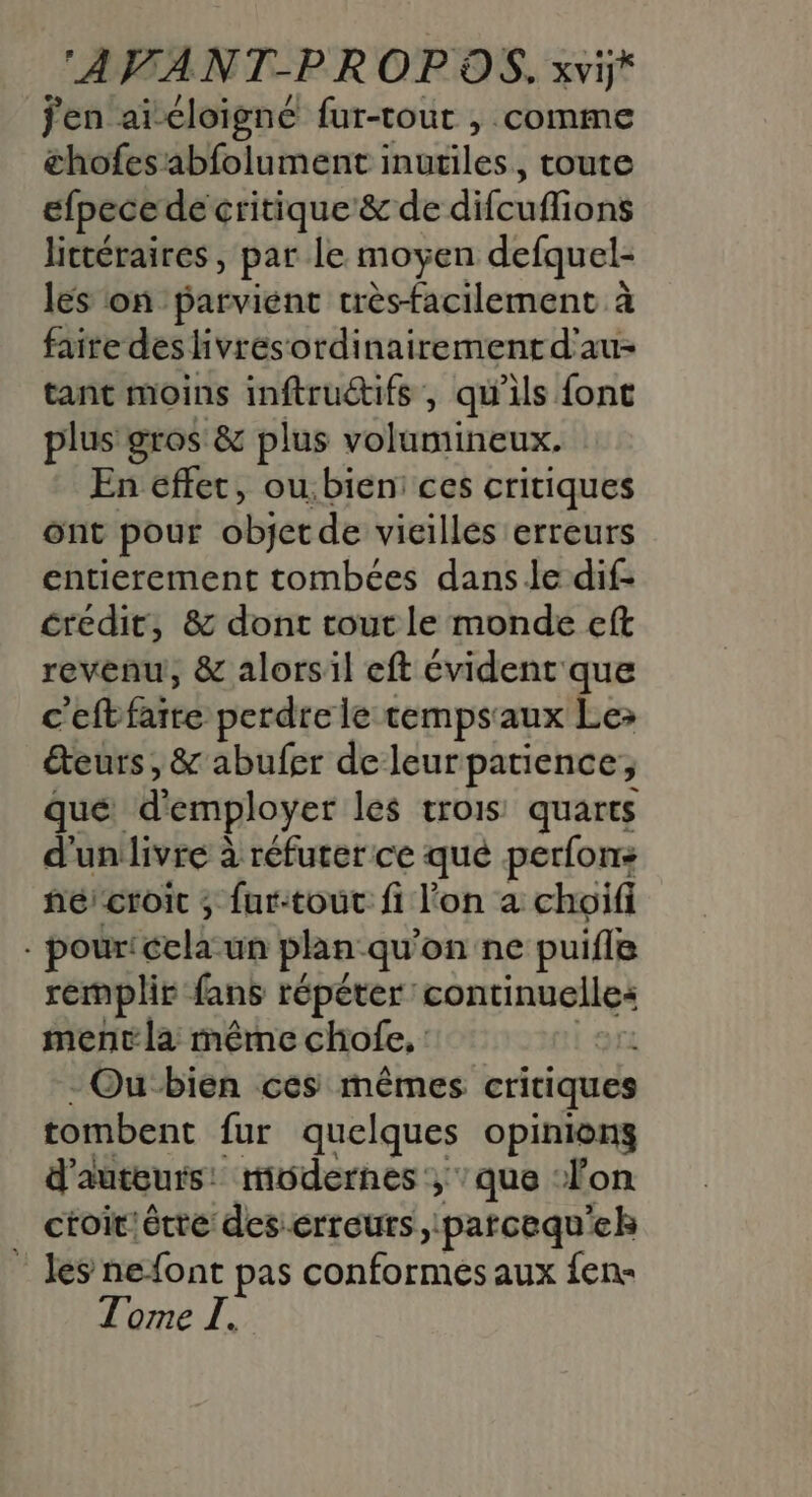 AVANT-PROP OS, xvi* jen aï-cloigné fur-tout , comme chofes abfolument inutiles, toute efpecede critique &amp; de difcuflions littéraires, par le moyen defquel- les on parvient très-facilement à faite des livrésordinairementd'au- tant moins inftruétifs, qu'ils {ont plus gros &amp; plus volumineux. En effet, ou:bien: ces critiques ont pour objet de vieilles erreurs entierement tombées dans le dif- credit, &amp; dont tout le monde eft revenu, &amp; alorsil eft évident que c'eftfaite perdre le tempsaux Le&gt; teurs, &amp; abufer deleurpatience, que d'employer les trois quarts d'unlivre à réfurer ce qué perfons hé croit ; fur-tout fi l'on a choifi - pour'ccla un plan qu'on ne puifle remplir fans répéter continuelles ment la même chofe, | - Ou bien ces mêmes critiques tombent fur quelques opinions d'auteurs: modernes, que ‘lon ctoit'être deserreurs parcequ'eh ” les nefont pas conformes aux fen-