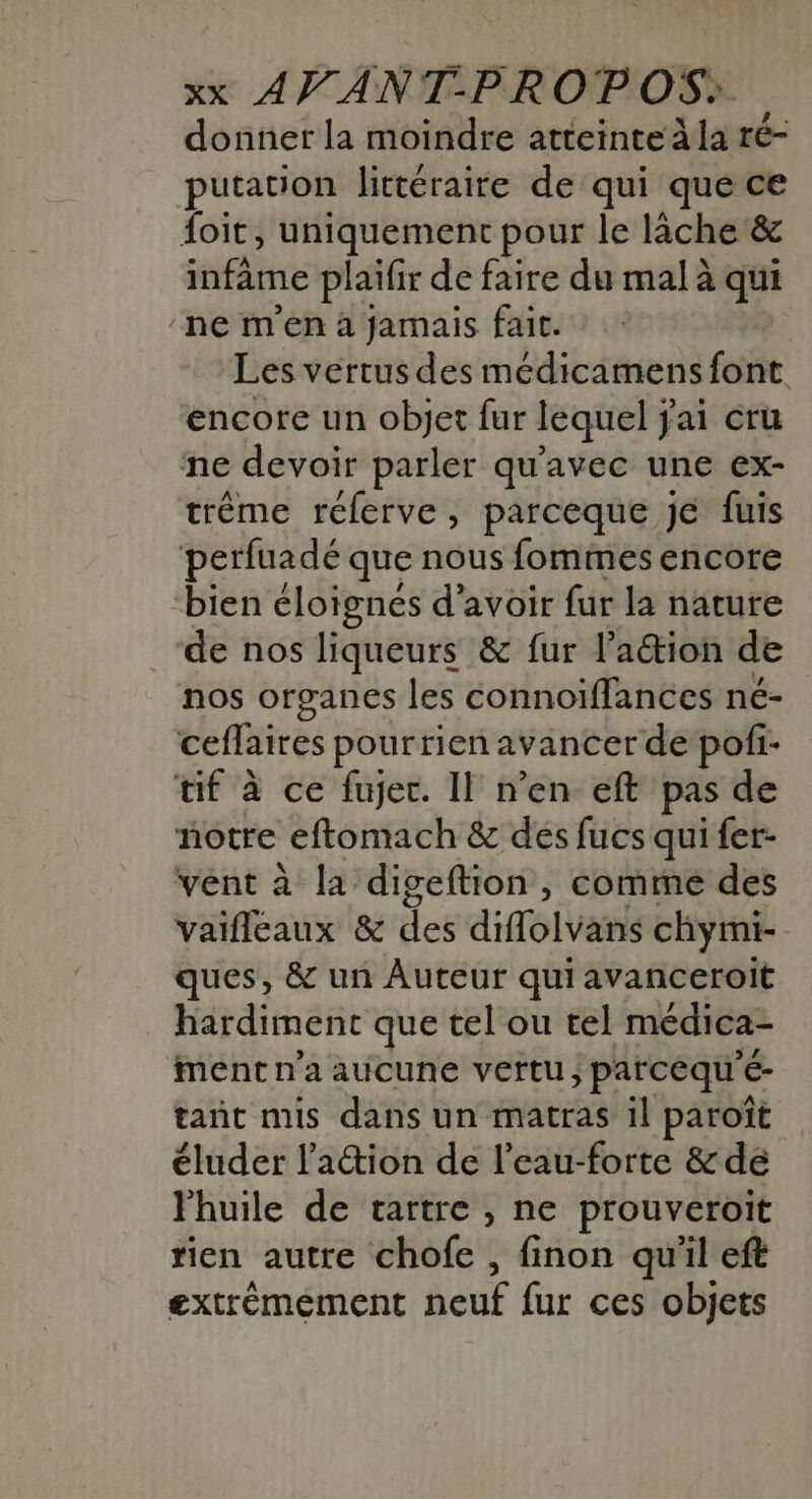 donner la moindre atteinte la ré- putation littéraire de qui que ce foit, uniquement pour le lâche &amp; infime plaifir de faire du mal à qui ne m'en à jamais fait. Les vertus des médicamens font encore un objet fur lequel jai cru ne devoir parler qu'avec une ex- trème rélerve, parceque je fuis perfuadé que nous fommes encore bien éloignés d'avoir fur la nature _de nos liqueurs &amp; fur l’aétion de nos organes les connoiïffances né- ceflaires pourrien avancer de pofi- tif à ce fujec. Il n’en eft pas de notre eftomach &amp; des fucs qui fer- vent à la digeftion , comme des vaifleaux &amp; des diffolvans chymi- ques, &amp; un Auteur qui avanceroit hardiment que tel ou tel médica- ment n'a aucune veftu ; parceque €- tant mis dans un matras il paroït éluder l'action de l’eau-forte &amp; de Fhuile de tartre , ne prouveroïit tien autre chofe , finon qu'il eft extrémement neuf fur ces objets