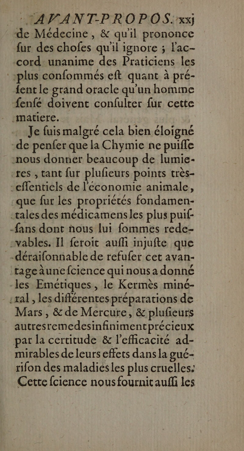 :TAVFANT-PROPOS:.xx; de Médecine, &amp; qu'il prononce fur des chofes qu'il ignore ; l'ac- cord unanime des Praticiens les plus confommés eft quant à pré- {ent le grand oracle qu'un homme fenfe doivent confulter fur cette matiere. - Je fuis malgré cela bien éloigné -de penfer que la Chymie ne puifle nous donner beaucoup de lumie- res , tant fur plufieurs points très- -effentiels de l’économie animale, que fur les propriétés fondamen- tales des médicamensles plus puif- fans dont ñhous lui fommes rede- -vables. Il feroit aufli injufte que .déraifonnable de refufer cet avan- tageaunefcience qui nous a donné -les Emétiques, le Kermès miné- -:xal, les différentes préparations de Mars, &amp; de Mercure, &amp; plufeurs autresremedesinfinimentprécieux par la certitude &amp; l'efficacité ad- mirables de leurs effets dans la gué- rifon des maladies les plus cruelles: Cette {cience nous fournitaufli les