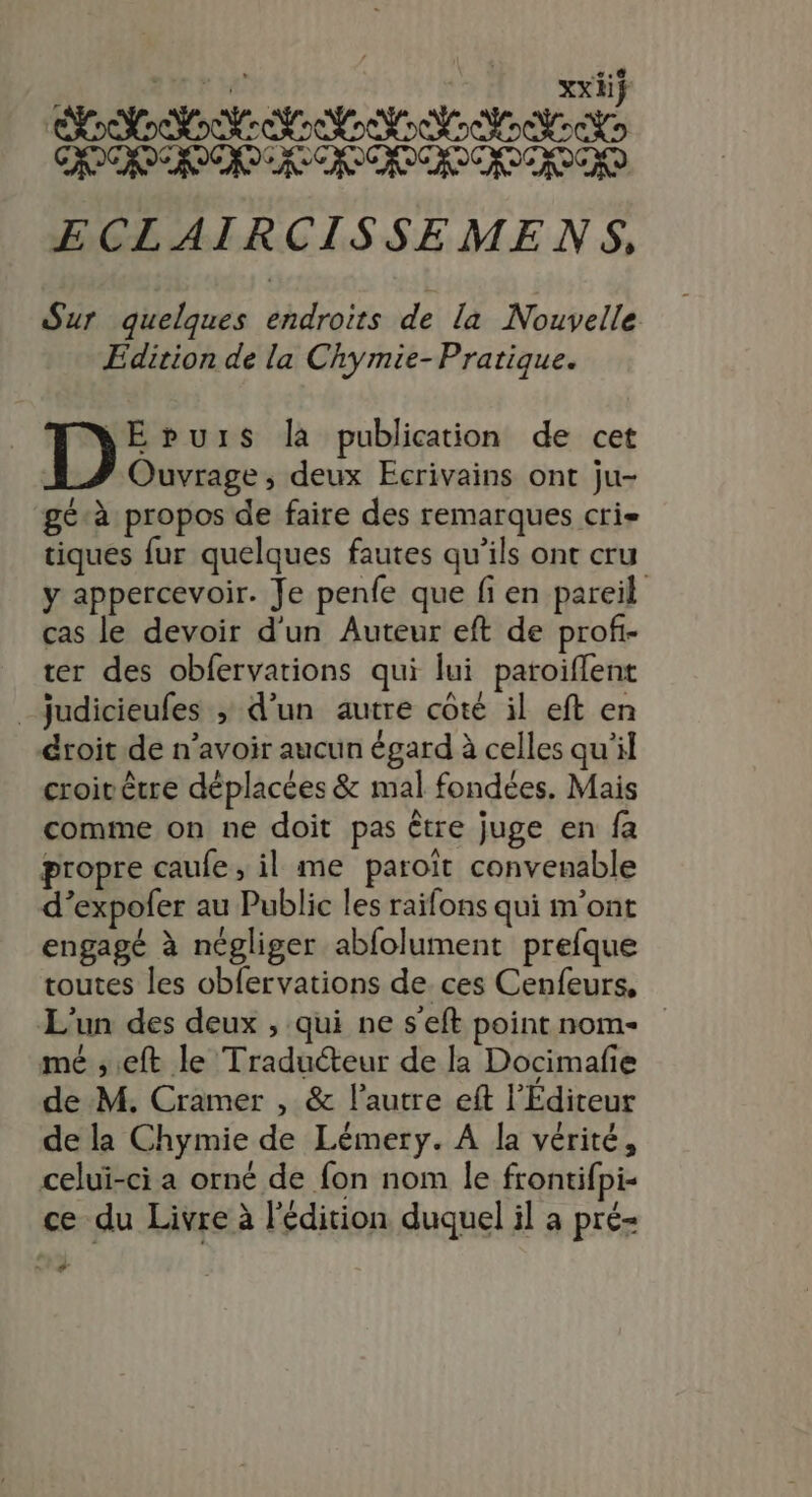 . #2 | | vxit DT D D nn TS vb CCD CPE ES ES US CFE ECLAIRCISSEMENS. Sur quelques endroits de la Nouvelle Edition de la Chymie-Pratique. | D: puis là publication de cet | Ouvrage, deux Ecrivains ont ju- géà propos de faire des remarques cri tiques fur quelques fautes qu’ils ont cru y appercevoir. Je penfe que fi en pareil cas le devoir d'un Auteur eft de profi- ter des obfervations qui lui patoiflent _Jjudicieufes ; d’un autre côté il eft en droit de n’avoir aucun égard à celles qu'il croirêtre déplacées &amp; mal fondées. Mais comme on ne doit pas être juge en fa propre caule, il me paroît convenable d’expofer au Public les raifons qui m'ont engagé à négliger abfolument prefque toutes les obfervations de ces Cenfeurs, L'un des deux , qui ne s'eft point nome mé ;.eft le Traducteur de la Docimafie de M. Cramer , &amp; l’autre eft l'Editeur de la Chymie de Lémery. A la vérité, celui-ci a orné de fon nom le frontifpi- ce du Livre à l'édition duquel il a pré- nt