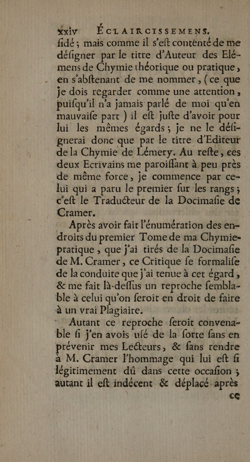 fidé ; mais comme il s’eft conténté de me défigner par le titre d’Auteur des Elé- mens de Chyimie théorique ou pratique, en s’abftenant de me nommer, (ce que je dois regarder comme une attention ;, puifqu’il n’a jamais parlé de moi qu'en mauvaife part ) il eft jufte d'avoir pour lui les mêmes égards; je ne le déli- gnerai donc que par Île titre d'Editeur de la Chymie de Lémery. Au refte, ces deux Ecrivains me paroiflant à peu près de même force, je commence par ce- lui qui à paru le premier fur les rangs; c'eft le Traducteur de la Docimafe de Cramer. Après avoir fait l’'énumération des en- droits du premier Tome de ma Chymie- pratique , que j'ai tirés de la Docimafie de M. Cramer, ce Critique fe formalife de la conduite que j'ai tenue à cet égard, &amp; me fait là-deflus un reproche fembla- ble à celui qu'on feroit en droit de faire à un vrai Plagiaire. PLUS Autant ce reproche feroit convena- ble fi j’en avois ufé de la forte fans en prévenir mes Lecteurs, &amp; fans rendre a M. Cramer lhommage qui lui eft f légitimement dû dans cette occafon ; autant il eft indécent &amp; déplacé après ce