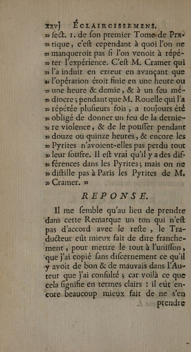 » fect. 1. de fon premier Tomeide Pra= » tique, c'eft cependant à quoi l’on ne » manqueroit pas fi l’on venoit à répé- » ter l'expérience. C’eft M. Cramer qui » l’a induit en erreur en avançant que # l'opération étroit finie en une heureou » une heure &amp; demie, &amp; à un feu mé- &gt; diocre ; pendant que M. Rouelle qui l'a &gt; répétée plufeurs fois , a toujours été » obligé de donner un feu de la dernie- » re violence, &amp; de le pouffer pendant + douze ou quinze heures, &amp; encore les » Pyrites n’avoient-elles pas perdu tout » leur foufre. Il eft vrai qu'il y a des dif- » férences dans les Pyrites; mais on ne » diftille pas à Paris les Pyrites de M, » Cramer. » REPONSE. Il me femble qu'au lieu de prendre dans cette Remarque un ton qui n'eft pas d'accord avec le refte , le Tra- ducteur eût mieux fait de dire franche- ment ; pour mettre le tout à luniflon À ‘que j'ai copié fans difcernement ce qu'il y avoit de bon &amp; de mauvais dans l’Au- teur que j'ai confulté ; car voilà ce que cela fignifie en termes clairs : il eût 'en- core beaucoup mieux fait de ne s'en ptendre
