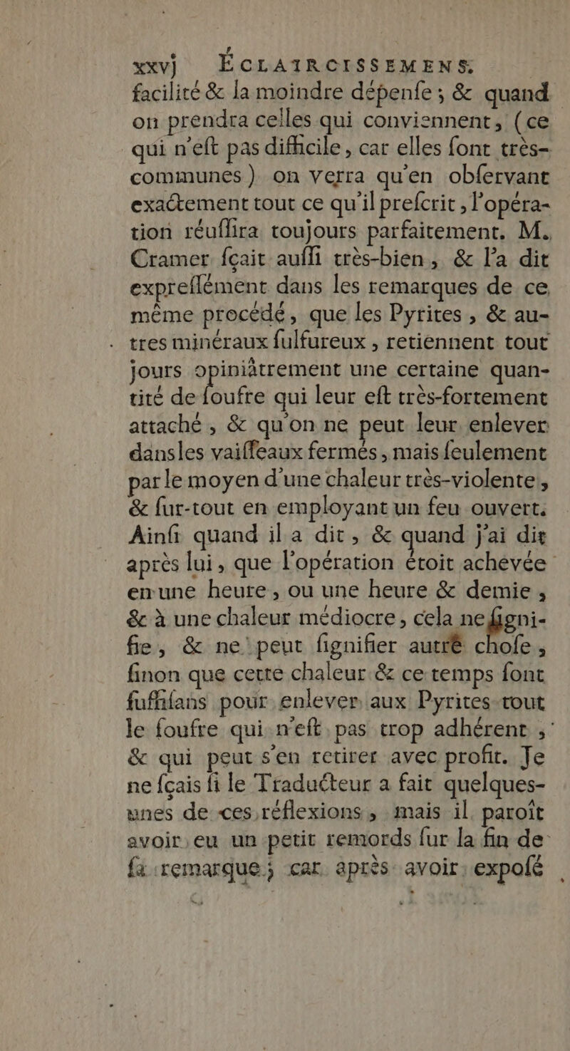 faciliré &amp; la moindre dépenfe ; &amp; quand on prendra celles qui conviennent, (ce qui n'eft pas difhcile , car elles font très- communes ) on Verra qu'en obfervant exactement tout ce qu'il prefcrit , l'opéra- tion réuflira toujours parfaitement. M. Cramer {çait aufli très-bien, &amp; l’a dit expreflément dans les remarques de ce même procédé, que les Pyrites , &amp; au- tres minéraux fulfureux , retiennent tout jours 9 iniâtrement une certaine quan- tité de Butie qui leur eft très-fortement attaché , &amp; qu'on ne peut leur. enlever dansles vaiffeaux fermés, mais feulement par le moyen d'une chaleur très-violente,, &amp; fur-tout en employant un feu ouvert. Ain quand ila dit, &amp; quand j'ai dit après lui, que l'opération étoit achevée emune heure, ou une heure &amp; demie , &amp; à une chaleur médiocre, cela nefgni- fe, &amp; ne'peut fignifier autrê chofe, finon que cerre chaleur &amp; ce temps font fuffifans pour enlever aux Pyrites-tout le foufre qui n’eft, pas trop adhérent ,' &amp; qui peut s’en retirer avec profit. Je ne fçais fi le Traducteur a fait quelques- unes de ces réflexions, mais il. paroît avoir,eu un petit remords fur la fin de {à remarque; car après avoir: expolé