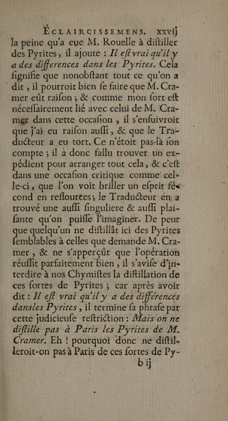 la peine qu'a eue M. Kouelle à diftiller des Pyrites, il ajoute : IZ ef vrai qu'il y a des differences dans les Pyrites. Cela fignifie que nonobftant tout ce qu’on a dit, il pourroit bien fe faire que M. Cra- mer eût raifon ; &amp; comme mon fort eft néceflairement lié avec celui de M. Cra- mer dans cette occafion , il s’enfuivroit que j'ai eu raifon aufli, &amp; que le Tra- ducteur a eu tort. Ce n'étoit pas-là ion compte ; il a donc fallu trouver un ex- pédient pour arranger tout cela, &amp; c'elt dans une occafon critique comme cel- le-ci, que l'on voit briller un efprit fée cond en reflourees; le Traduéteur en a trouvé une aufli finguliere &amp; aufli plai- fante qu'on puifle l'imaginer. De peur que quelqu'un ne diftillät ici des Pyrites femblables à celles que demande M. Cra- mer , &amp; ne s'apperçüt que l'opération réuflit parfaitement bien , il s'avile d’in- terdire à nos Chymiftes la diftillation de ces fortes de Pyrites ; car après avoir dit : Z/ efl vrai qu'il y a des différences . dansles Pyrites , il termine {a phrafe par - cette judicieufe reftriction : Mais on ne diflille pas à Paris les Pyrites de M. Cramer. Eh ! pourquoi donc ne diftil. leroit-on pas à Paris de ces fortes de Py-
