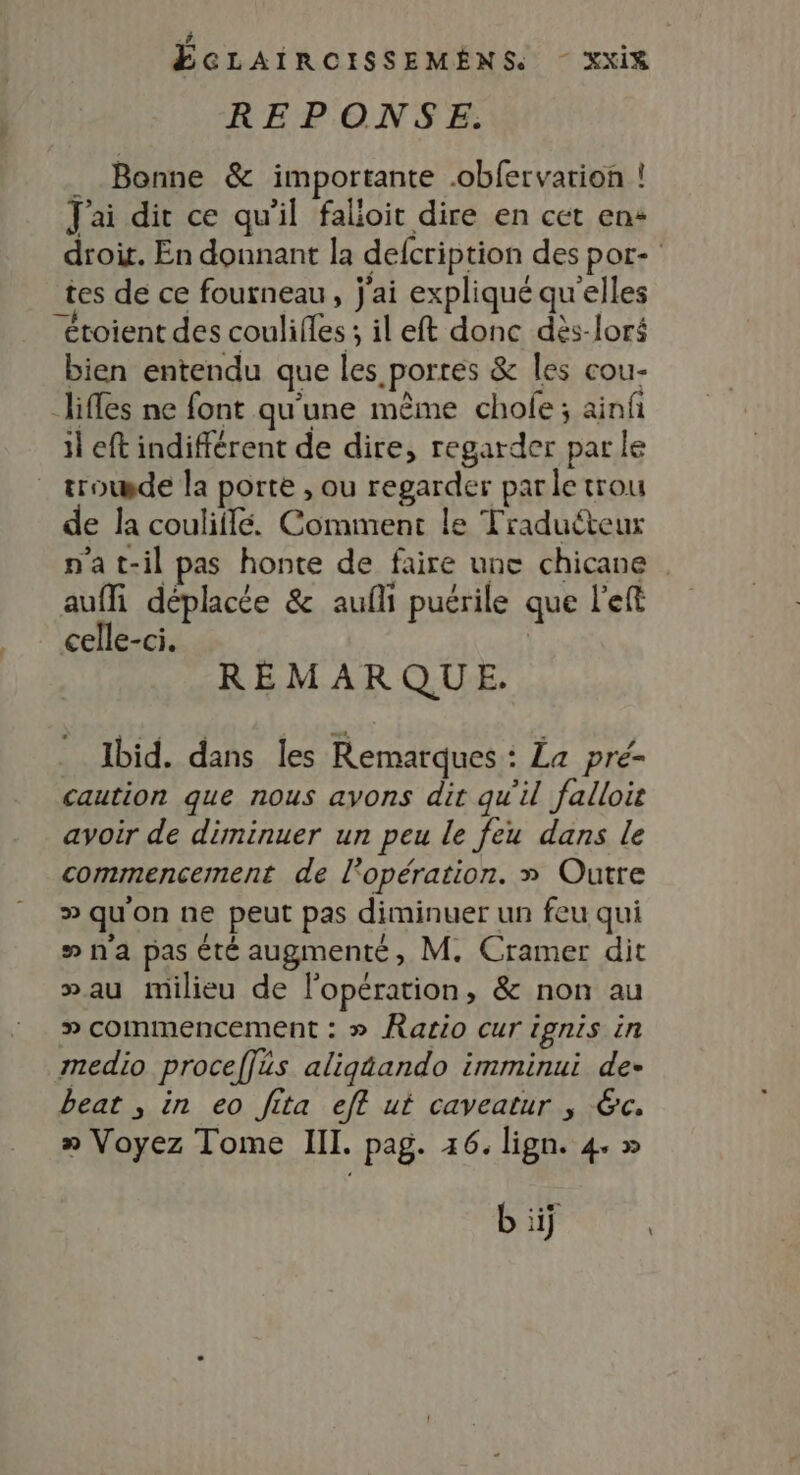 REPONSE.: . Bonne &amp; importante .obfervarion ! J'ai dit ce qu'il falioit dire en cet en+ tes de ce fourneau, j'ai expliqué qu'elles “étoient des coulifles ; il eft donc dès-loré bien entendu que les portes &amp; les cou- lifles ne font qu'une même chole ; ainf il eft indifférent de dire, regarder par le trowde la porte , ou regarder par le trou de la couliflé. Comment le Traduéteur n'at-il pas honte de faire une chicane auffi déplacée &amp; aufli puérile que left celle-ci. | REMARQUE. Ibid. dans les Remarques : La pré- caution que nous avons dit qu'il falloir avoir de diminuer un peu le feu dans le commencement de l'opération. » Outre D qu'on ne peut pas diminuer un feu qui #na pas été augmenté, M. Cramer dit »au milieu de l'opération, &amp; non au » commencement : » Ratio cur ignis in medio proceffüs aligéando imminui de- beat , in eo Jita eff ut caveatur , 6c. » Voyez Tome II. pag. 46. lign. 4. » \