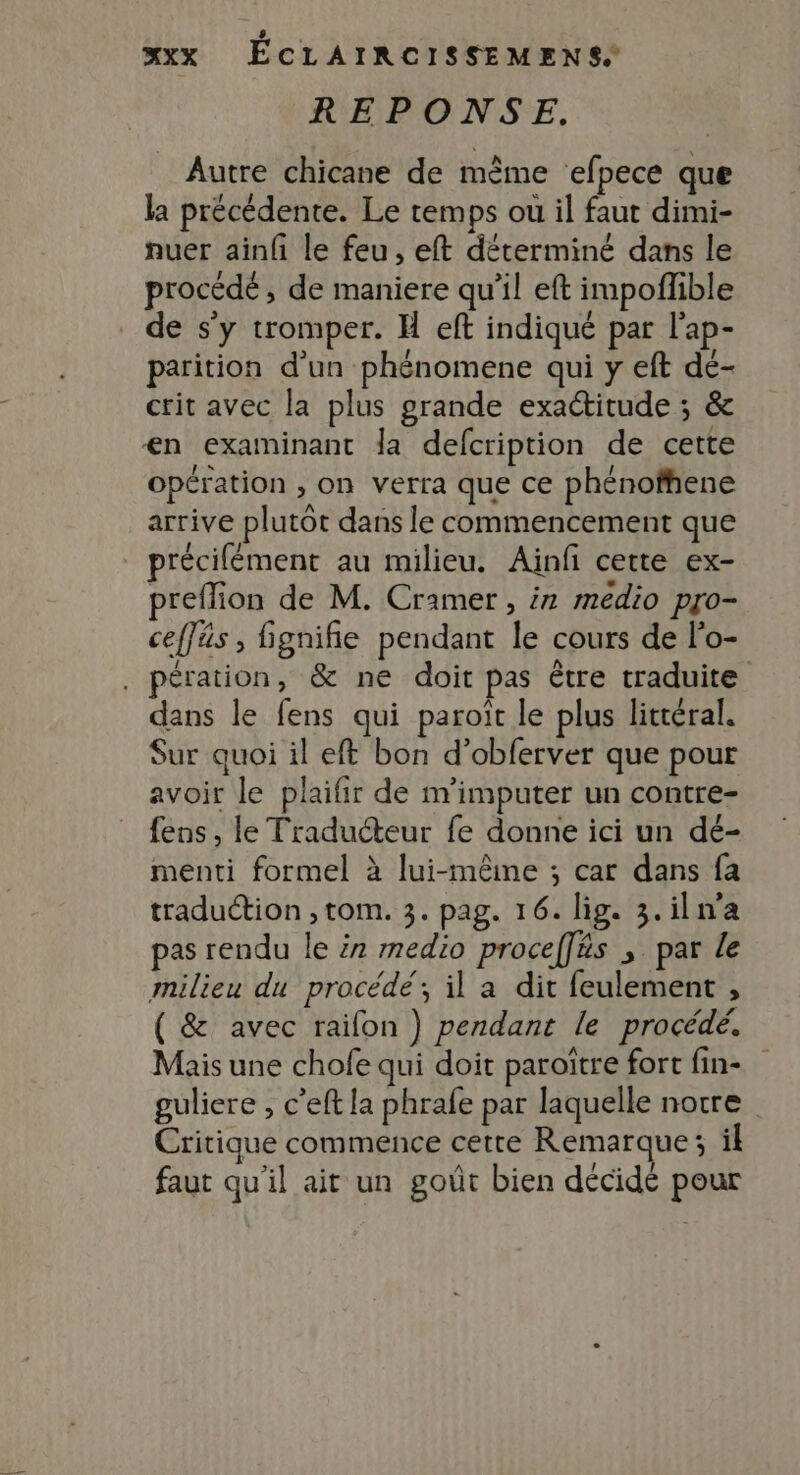 REPONSE, Autre chicane de mème efpece que la précédente. Le temps ou il faut dimi- nuer ainf le feu, eft déterminé dans le procédé, de maniere qu’il eft impoflible de s’y tromper. H eft indiqué par l’ap- parition d'un phénomene qui y eft dé- ctit avec la plus grande exactitude ; &amp; €n exatminant la defcription de cette opération , on verra que ce phénofhene arrive plutôt dans le commencement que précilément au milieu. Ainfi cette ex- preflion de M. Cramer , ir medio pro- ceffäs , fignifie pendant le cours de l’o- , pération, &amp; ne doit pas être traduite dans le fens qui paroït le plus litréral. Sur quoi il eft bon d’obferver que pour avoir le plaifir de m'imputer un contre- fens , le Traducteur fe donne ici un dé- menti formel à lui-même ; car dans fa traduction , tom. 3. pag. 16. lig. 3.iln'a pas rendu le ir medio procef[äs ;. par Le milieu du procédé’; il a dit feulement , ( &amp; avec raifon ) pendant le procédé. Mais une chofe qui doit paroïtre fort fin- guliere , c’eft la phrafe par laquelle notre Critique commence cette Remarque; il faut qu'il ait un goût bien décidé pour