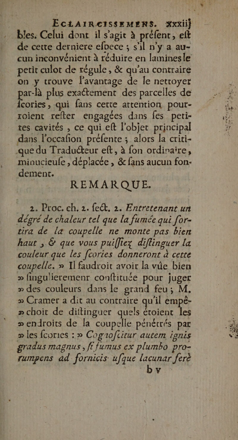 . bles. Celui dont il s’agit à préfenr, eft de cette derniere efoece ; s’il n’y a au- cun inconvénient à réduire en laminesle petit culot de régule, &amp; qu’au contraire on y trouve l’avanrage de Île nettoyer pee plus exactement des parcelles de cories , qui fans cette attention pout- xoient refter engagées dans fes peti- tes cavités , ce qui eft l'objet principal dans l'occafion préfente ; alors la criti- que du Traduéteur eft, à fon ordinaire, miaucieule , déplacée , &amp; fans aucun fon- dement. REMARQUE. dégré de chaleur tel que la fumée qui for- tira de la coupelle ne monte pas bien haut , &amp; que vous puiffiez diflinguer la couleur que les fcories donneront à cette coupelle. » I] faudroit avoir la vie bien » fingulieremenr conftituée pour juger » des couleurs dans le grand feu; M. » Cramer a dit au contraire qu'il empê- » choit de diftinguer quels étoient les » endroits de la coupelle pénétrés par » les fcories : » Cogio/fcitur autem ionis gradus magnus, ft fumus ex plumbo pro- rumpens ad fornicis ufque lacunar ferè \4 |