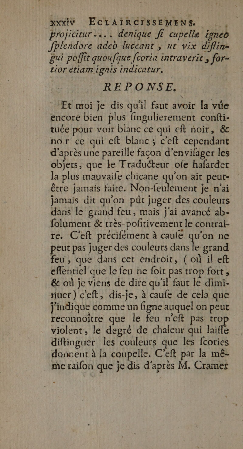 projicitur .«.. denique ft cupelle one fPlendore aded luceant ; ur vix diflin- gui poffit quoufque fcoria intraverit , for- tior étiam ignis indicatur. REPONSE, Et moi je dis qu'il faut avoir la vûe encore bien plus fingulierement confti- tuée pour voir blanc ce qui eft noir, &amp; nor ce qui eft blanc ; c’eft cependant d'après une pareille facon d’envifager les objets, que le Traducteur ole hafarder la plus mauvaife chicane qu'on ait peut- être jamais faire. Non-feulement je n’ai jamais dit qu’on püt juger des couleurs dans le grand feu, mais j'ai avancé ab- folument &amp; très-pofitivement le contrai- re. C'eft précifément à caule qu'on ne peut pas juger des couleurs dans le grand feu , que dans cet endroit, ( où il eft effentiel que le feu ne foit pas trop fort, &amp; où je viens de dire qu'il faut le dimi- nuer) c'eft, dis-je, à caufe de cela que j'indique comme un figne auquel on peut reconnoître que le feu n'eft pas tro violent, le degré de chaleur qui lailé diftinguer les couleurs que les fcories doarent à la coupelle. C'eft par la mê- me raifon que je dis d'après M. Cramet