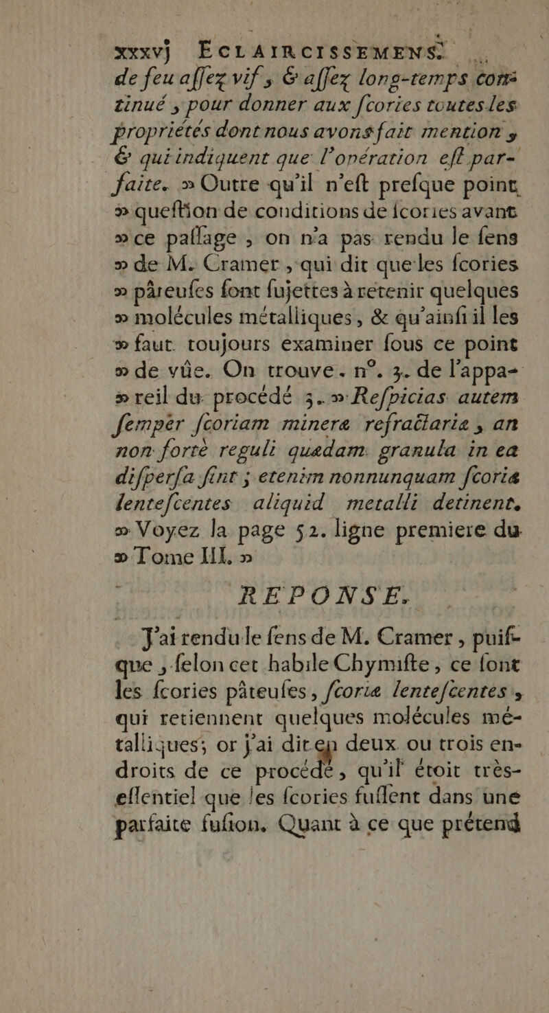 de feu affez vifs &amp; affez lons-temps con: tinué ; pour donner aux fcories toutesles propriétés dont nous avons fait mention , 6 quiindiquent que l’onération eft par- faite. » Outre qu'il n’eft prefque point » queftion de conditions de fcories avant »ce paflage ; on n'a pas rendu le fens » de M. Cramer , qui dit que les fcories &gt; pâreufes font fujettes à retenir quelques » molécules métalliques, &amp; qu'ainfiil les æ faut toujours examiner fous ce point » de vüe. On trouve. n°. 3. de l'appa= &gt; reil du: procédé 3.»Re/picias autem Jermpér fcoriam minere refratlarie, an non forrè reguli quedam. granula in ea difperfa fint ; etenim nonnunquam fcoriæ lentefcentes aliquid metalli detinenr, » Voyez la page 52. ligne premiere du æ Tome IL. » REPONSE. J'airendule fens de M. Cramer , puif- que , felon cet habile Chymifte, ce font les fcories pâteufes, /corte lentefcentes,, qui retiennent quelques molécules mé- tallijues; or j'ai direp deux. ou trois en- droits de ce UE À qu'il étoit très- eflentiel que les {cories fuflent dans une parfaite fufion. Quant à ce que prétend