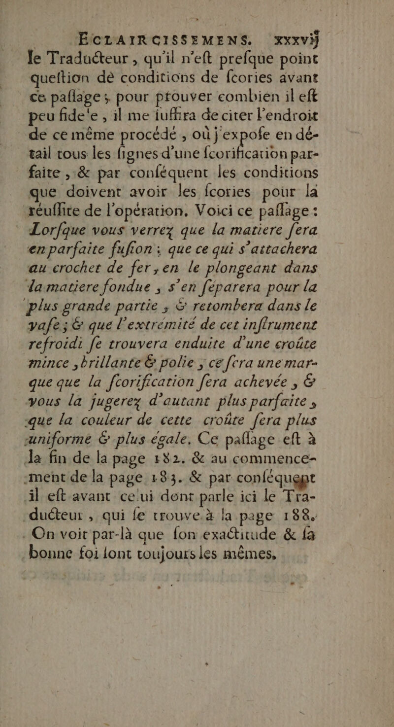 le Traducteur , qu'il n'eft prefque point queftion dè conditions de fcories avant ce pallage ; pour ptouver combien il eft peu fide'e , il me iufhra de citer l'endroit de ce même procédé , où j'expofe en dé- tail tous les fignes d’une RSS pat- faite ,:&amp; par conféquent les conditions que doivent avoir les fcories pour la reuflite de l'opération. Voici ce pañlage : Lorfque vous verrez que la matiere [era en parfaite fufion ; que ce qui s’attachera au crochet de fer,en le plongeant dans damatiere fondue ; s’en feparera pour la plus grande partie ; &amp; retombera dans le yafe;&amp; que l'extrémité de cet infrument refroidi fe trouvera enduite d'une croûte mince , brillante &amp; polie ; ce [tra une mar- que que la fcorification fera achevée , &amp; vous la jugerez d'autant plus parfaite , -que la couleur de cette croûte fera plus uniforme &amp; plus égale. Ce paflage eft à Ja fin de la page 182. &amp; au commence- -ment de la page 133. &amp; par conléquept il eft avant ceui dent parle ici le Tra- duéteur , qui fe trouve.à la page 188. . On voir par-là que fon exatirude &amp; fa bonne foi lont toujours les mêmes,