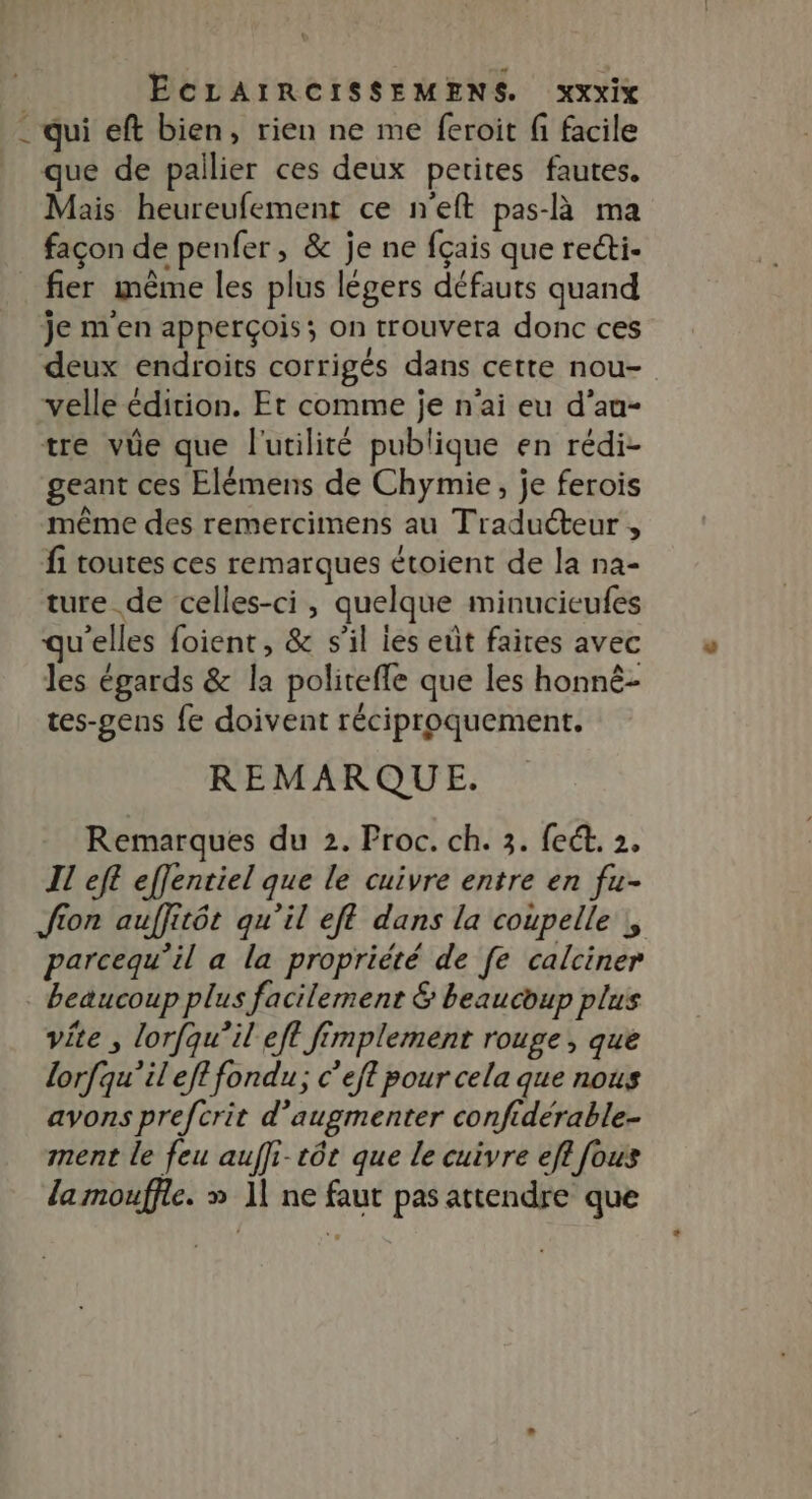 - qui eft bien, rien ne me feroit fi facile que de pailier ces deux petites fautes. Mais heureufement ce n'eft pas-à ma façon de penfer , &amp; je ne fçais que reéti- fier même les plus légers défauts quand je m'en apperçois; on trouvera donc ces deux endroits corrigés dans cette nou- velle édition. Et comme je n'ai eu d’au- tre vie que l'utilité publique en rédi- geant ces Elémens de Chymie, je ferois même des remercimens au Traducteur , fi toutes ces remarques étoient de la na- ture de celles-ci, quelque minucieufes u’elles foient, &amp; s’il les eût faires avec les égards &amp; la politeffe que les honné- tes-gens fe doivent réciproquement. REMARQUE. Remarques du 2. Proc. ch. 3. fect. 2. IL eft effentiel que le cuivre entre en fu- Jion auffitôt qu’il eff dans la coupelle , parcequ’il a la propriété de fe calciner : beaucoup plus facilement &amp; beaucoup plus vite , lorfqu’il eft fimplemenr rouge , que lorfqu’il eft fondu; c’eft pour cela que nous avons prefcrit d'augmenter confidérable- ment le feu aufli-tôt que le cuivre efl fous la mouffie. » 11 ne faut pas attendre que