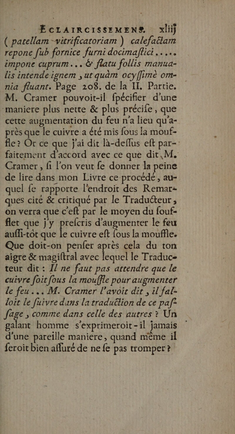 ( parellam -vitrificatoriam ) calefaëlam repone [ub fornice furni docimaftici.. impone cuprum...@ flatu follis manua- lis intende ignem , ur quàm ocyffimé om- nia fluant. Page 208. de la IL. Partie. M. Cramer pouvoit-il fpécifier d’une “maniere plus nette &amp; plus précife , que cette augmentation du feu n'a lieu qu'a- près que le cuivre a été mis fous la mouf- fle ? Or ce que j'ai dit Rà-deflus eft par- faitement d'accord avec ce que dit, M. Cramer, fi l’on veut fe donner la peine de lire dans mon Livre ce procédé , au- quel fe rapporte l'endroit des Remar= ques cite &amp; critiqué par le Traducteur , on verra que c'eft par le moyen du fouf- flet que j'y prelcris d'augmenter le feu aufli-tot que le cuivre eft fous la mouffle. Que doit-on penfer apres cela du ton aigre &amp; magiftral avec lequel le Traduc- teur dit: 1/ ne faut pas attendre que le cuivre foit fous la mouffle pour augmenter le feu... M. Cramer l’avoit dir , il fal- loit Le fuivre duns la traduilion de ce paf° fage , comme dans celle des autres ? Un galant homme s'exprimeroit-il jamais d'une pareille maniere, quand mème il feroit bien afluré de ne fe pas tromper ?