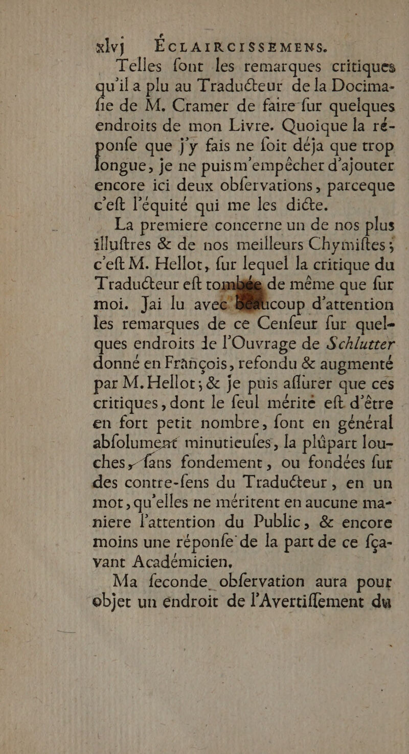 _ Telles fout les remarques critiques uila plu au Traducteur de la Docima- Le de M. Cramer de faire fur quelques endroits de mon Livre. Quoique la re- pou que jy fais ne foit déja que trop ongue, je ne puism empêcher d'ajouter encore ici deux obfervations, parceque c'eft l'équité qui me les dicte. _… La premiere concerne un de nos plus illuftres &amp; de nos meilleurs Chyimiftes; . c'eft M. Hellot, fur lequel la critique du Traduéteur eft rome de même que fur moi. Jai lu aveclitcoup d'attention les remarques de ce Cenfeur fur quel- ques endroits de l'Ouvrage de Schlutter donné en François, refondu &amp; augmenté par M. Hellot; &amp; je puis aflurer que ces critiques, dont le feul mérité eft d’être en fort petit nombre, font en général abfolument minutieules, la plüpart lou- ches, fans fondement, ou fondées fur des contre-fens du Traduéteur, en un mot, qu'elles ne méritent en aucune ma- niere l'attention du Public, &amp; encore moins une réponfe de la part de ce fça- vant Académicien, Ma feconde_ obfervation aura pour objet un éndroit de l’Avertiffement du