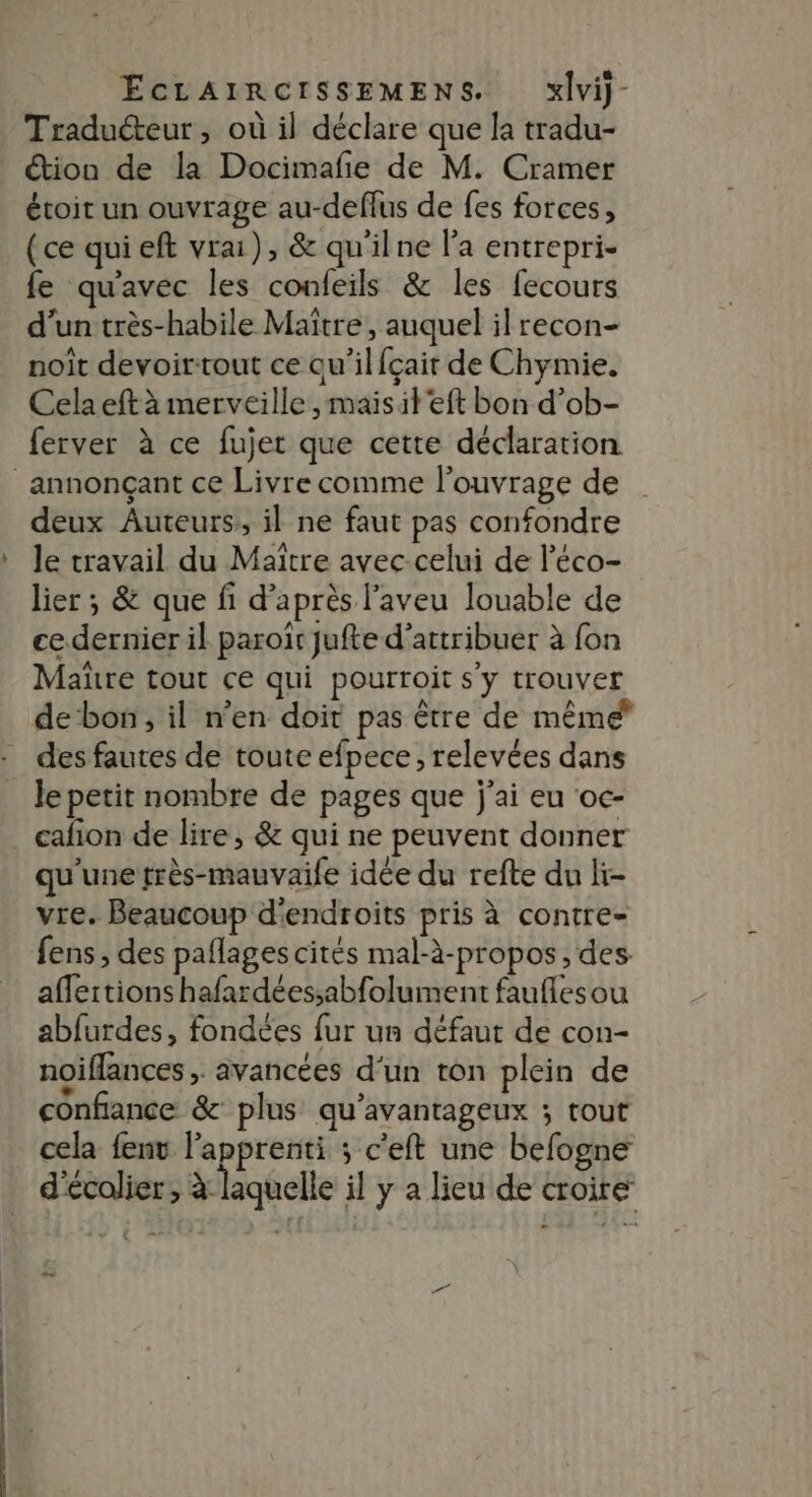 _ Traduéteur, où il déclare que la tradu- étion de la Docimafe de M. Cramer étoit un ouvrage au-deffus de fes forces, (ce qui eft vrai), &amp; qu'ilne l'a entrepri- fe qu'avec les confeils &amp; les fecours d’un très-habile Maître, auquel il recon- noit devoirtout ce qu’ilfçair de Chymie. Cela eft à merveille , maisit'eft bon d’ob- ferver à ce fujet que cette déclaration annonçant ce Livre comme l'ouvrage de deux Auteurs, il ne faut pas confondre le travail du Maître avec celui de l'éco- lier ; &amp; que fi d’après l'aveu louable de cedernier il paroir jufte d'attribuer à fon Mare tout ce qui pourroit s'y trouver debon, il n’en doit pas être de même des fautes de toute efpece, relevées dans le petit nombre de pages que j'ai eu ‘oc- cafion de lire, &amp; qui ne peuvent donner qu'une très-mauvaile idée du refte du li- vre. Beaucoup d'endroits pris à contre- fens , des paflages cités mal-à-propos, des. aflertions hafardéessabfolument faufilesou abfurdes, fondées fur un défaut de con- noiflances > avancées d‘un ton plein de confiance &amp; plus qu’avantageux ; tout cela fenv l'apprenti ; c'eft une befogne d'écolier , à laquelle il y a lieu de croire ee