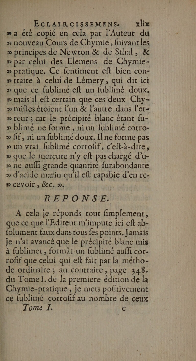 #a cté copié en cela par l'Auteur du » nouveau Cours de Chymie, fuivantles » principes de Newton &amp; de Sthal, &amp; » par celui des Elemens de Chymie- » pratique. Ce fentiment eft bien con- » traite à celui de Lémery, qui dit ici » que ce fublimé eft un fublimé doux. » mais il eft certain que ces deux Chy- » miftesécoient l’un &amp; l’autre dans l’er- » reur ; cat le précipité blanc étant fu- » blimé ne forme , niun fublimé corro- æ fif, ni un fublimé doux. Il ne forme pas » un vrai fublimé corroff, c’eft-à-dire, » que le mercure n’y eft pas chargé d’u- » ne aufli grande quantité furabondante » d'acide marin qu'il eft capabie d’en re- # Çevoir ; &amp;C. ». REPONSE. A cela je réponds tout fimplement, ue ce que l'Editeur m'impute ici eft ab- After faux dans tous {es points. Jamais je n’ai avancé que le précipite blanc mis à fublimer , formät un fublimé aufli cor- de ordinaire; au contraire , page 348. du Tomel. de la premiere édition de la Tome I. c