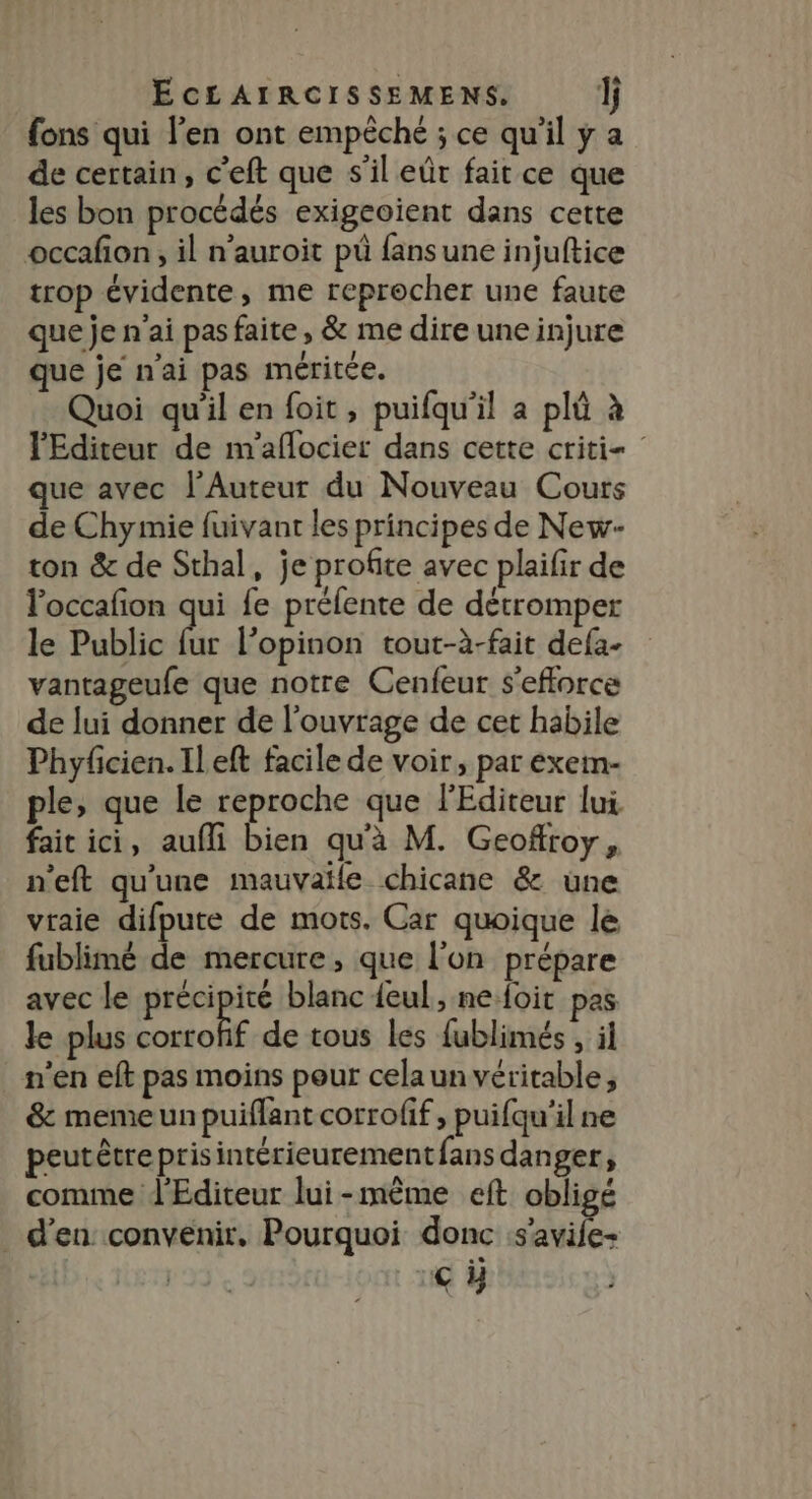 fons qui l'en ont empêché ; ce qu'il y a de certain, c’eft que s’il eût fait ce que les bon procédés exigeoient dans cette occafon, il n’auroit pù fans une injuftice trop évidente, me reprocher une faute que je n'ai pas faite, &amp; me dire une injure que je nai pas méritée. Quoi qu'il en foit, puifqu'il a plû à l'Editeur de m'aflocier dans cette criti- que avec l’Auteur du Nouveau Cours de Chymie fuivant les principes de New- ton &amp; de Sthal, je profite avec plailir de Foccafon qui fe préfente de détromper le Public fr l’opinon tout-à-fait defa- vantageufe que notre Cenfeur s'efforce de lui donner de l'ouvrage de cet habile Phyfcien.IlLeft facile de voir, par exem- ple, que le reproche que l'Editeur lui fait ici, aufli bien qu'à M. Geoffroy, n'eft qu'une mauvaïle chicane &amp; une vraie difpute de mots. Car quoique le fublimé de mercure, que l’on prépare avec le précipité blanc feul, ne foit pas le plus corrofif de tous les fublimés , il n'en eft pas moins pour celaun véritable, &amp; meme un puiflant corrofif, puifqu'il ne peutêtreprisintérieurement fans danger, comme d'Editeur lui-mème eft obligé _ d'en convenir. Pourquoi donc Se | | c#