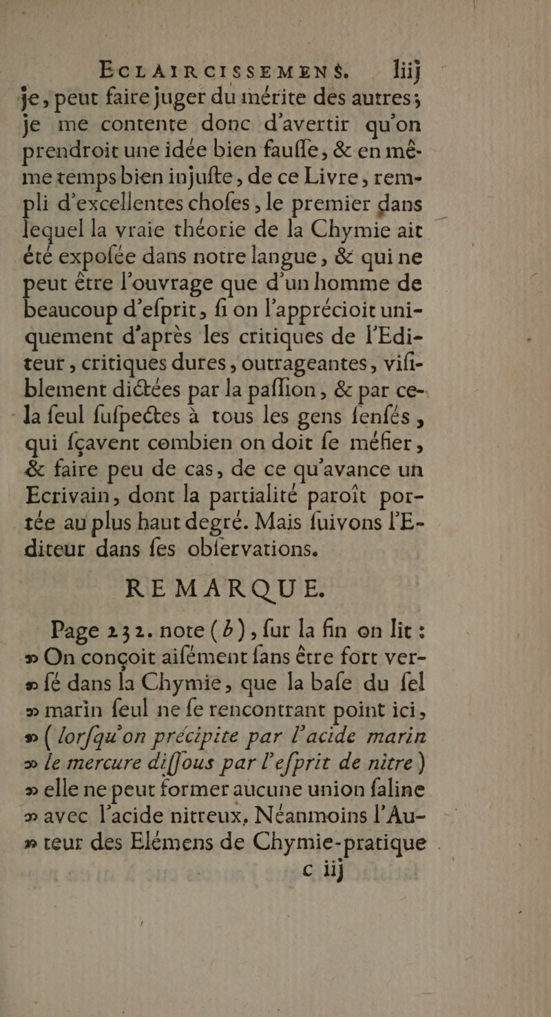 je peut faire juger du mérite dés autres; je me contente donc d'avertir qu'on prendroit une idée bien faufle, &amp; en mèê- me temps bien injufte , de ce Livre, rem- pli d'excellentes chofes , le premier dans lequel la vraie théorie de la Chymie ait été expofée dans notre langue, &amp; quine peut être l'ouvrage que d’un homme de beaucoup d’efprit, fi on l’apprécioit uni- quement d’après les critiques de l'Edi- teur , critiques dures, outrageantes, vili- blement dictées par la paflion , &amp; par ce-. - Ja feul fufpectes à tous les gens fenfés, qui fçavent combien on doit fe méfer, &amp; faire peu de cas, de ce qu'avance un Ecrivain, dont la partialité paroït por- tée au plus haut degré. Mais fuivons l'E- diteut dans fes oblervations. REMARQUE. Page 232. note (2), fur la fin on lit: » On conçoit aifément fans être fort ver- LE dans la Chymie, que la bafe du fel > marin feul ne fe rencontrant point ici, # ( lorfqu'on précipite par l'acide marin » le mercure diffous par l’efprit de nitre) » elle ne peut former aucune union faline » avec l'acide nitreux, Néanmoins l’Au- » teur des Elémens de Chymie-pratique c iij