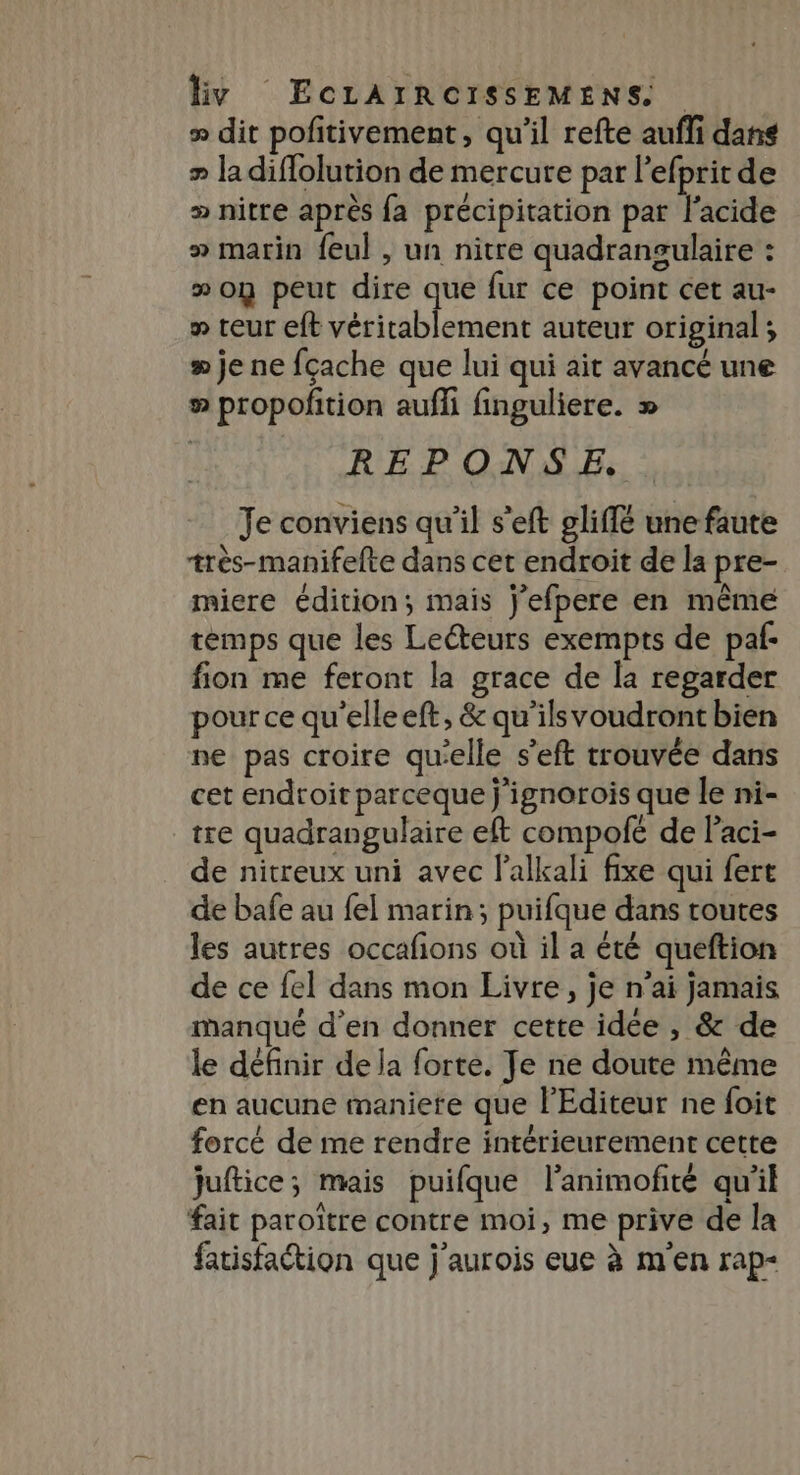 &gt; dit pofitivement, qu'il refte aufli dans » ladiflolution de mercure par l'efprit de » nitre après fa précipitation par l'acide » marin feul , un nitre quadransulaire : » on peut dire que fur ce point cet au- » teur eft véritablement auteur original ; » je ne fçache que lui qui ait avancé une ® propofñtion auffi finguliere. » REPONSE. Je conviens qu'il s’eft 9liffé une faute très-manifefte dans cet endroit de la pre- miere édition; mais j'efpere en même temps que les Leéteurs exempts de paf fion me feront la grace de la regarder pour ce qu'elleeft, &amp; qu'’ilsvoudront bien ne pas croire qu'elle s’eft trouvée dans cet endroit parceque j'ignorois que le ni- tre quadrangulaire eft compofé de Paci- de nitreux uni avec lalkali fixe qui fert de bafe au fel marin; puifque dans toutes les autres occafions où il a été queftion de ce fel dans mon Livre, je n’ai jamais manqué d’en donner cette idée , &amp; de le définir de la forte. Je ne doute même en aucune maniere que l'Editeur ne foit forcé de me rendre intérieurement cette juftice; mais puifque l’animofité qu'il fait paroïtre contre moi, me prive de la fatisfattion que j'aurois eue à m'en rap-