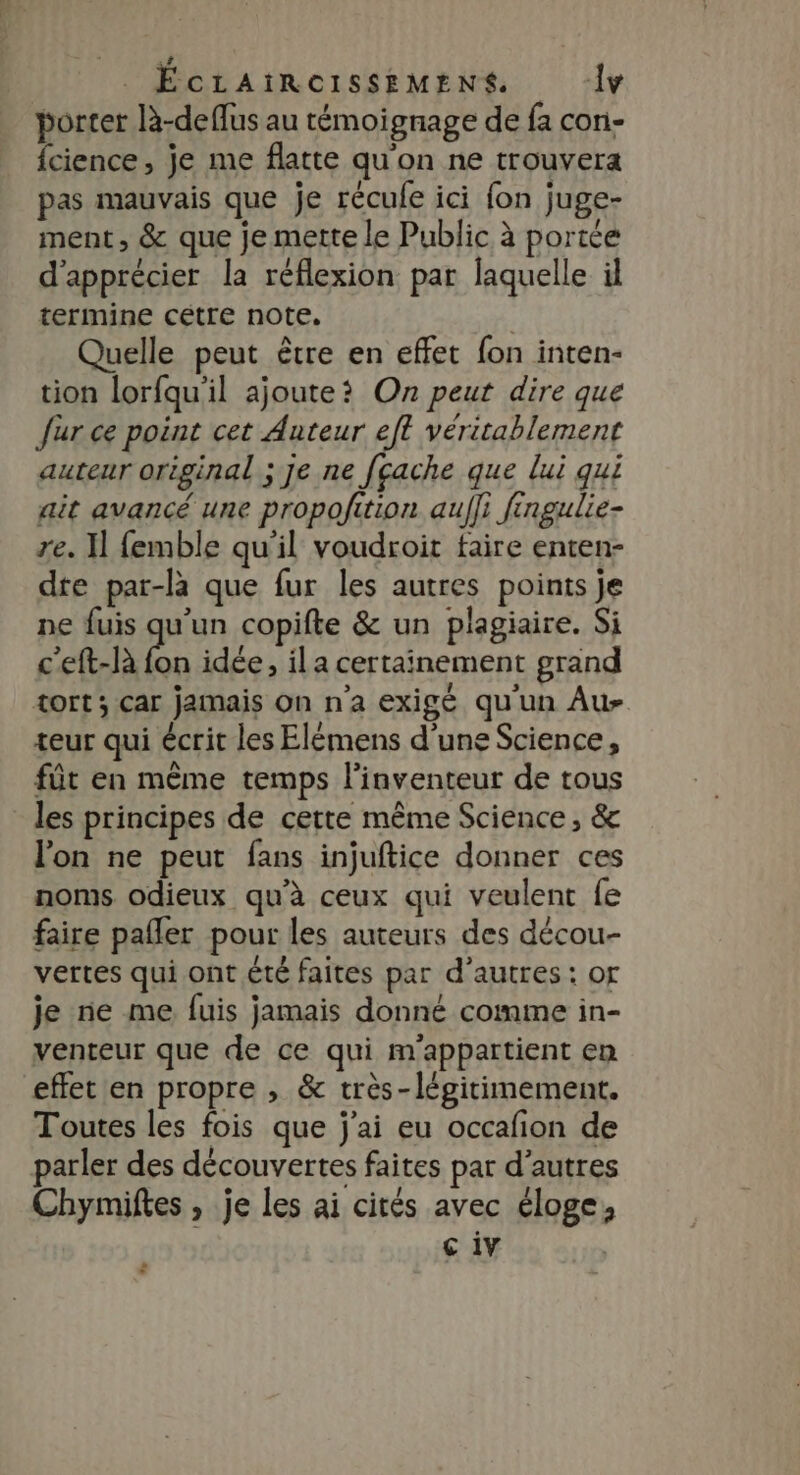 porter là-deffus au témoignage de fa con- {cience, je me flatte qu'on ne trouvera pas mauvais que je récufe ici fon juge- ment, &amp; que je mette le Public à portée d'apprécier la réflexion par laquelle il termine cétre note. | Quelle peut être en effet fon inten- tion lorfqu'il ajoute? On peut dire que fur ce point cet Auteur eft véritablement auteur original ; je ne [cache que lui qui ait avancé une propofition aufli fingulie- re. Il femble qu'il voudroit taire enten- dte par-la que fur les autres points je ne fuis qu'un copifte &amp; un plagiaire. Si c'eft-là fon idée, il a certainement grand tort; car jamais On n'a exigé qu'un Au- teur qui écrit les Elémens d'une Science, fût en même temps l'inventeur de tous les principes de cette même Science, &amp; l’on ne peut fans injuftice donner ces noms odieux qu'à ceux qui veulent fe faire pañler pour les auteurs des décou- vertes qui ont été faites par d’autres : of je ne me fuis jamais donné comme in- venteur que de ce qui m'appartient em effet en propre , &amp; très-légitimement. Toutes les fois que j'ai eu occafion de parler des découvertes faites par d’autres Chymiftes , je les ai cités avec éloge, c iv *