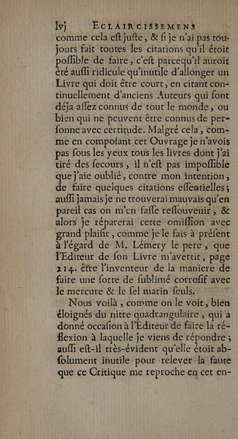 comme cela eft jufte, &amp; fi je n'ai pas tou: jours fait toutes les citations qu'il étoit offible de faire, c’eft parcequ'il auroit été aufli ridicule qu’inutile d’allonger un Livre qui doit être court, en citant con- tinuellement d'anciens Auteurs qui font déja aflez connus de tout le monde, ou bien qui ne peuvent être connus de per= {onne avec certitude. Malgré cela, com- me en compofant cet Ouvrage je n’avois pas fous les yeux tous les livres dont j'ai tiré des fecours , il n’eft pas impoflible que j'aie oublié, contre mon intention, de faire queiques citations eflentielles ; auffi jamais je ne trouverai mauvais qu’en pareil cas on m'en fafle reflouvenir , &amp; alors je réparerai cette omiflion avec grand phifir , comme je le fais à préfent à l'égard de M. Lémery le pere ; que l'Editeur de fon Livre m'avertit, page 214. être l’inventeur de la maniere de faire une forte de fublimé corrofif avec le mercure &amp; le {el marin feuls. Nous voilà , comme on le voit, bien éloignés du nitre quadrangulaire, qui a donné occafion à l'Editeur de faite la ré- flexion à laquelle je viens de répondre ; aufli eft-il très-évident qu'elle étoit ab- folument inutile pour relever la faure que ce Critique me reproche en cet en-