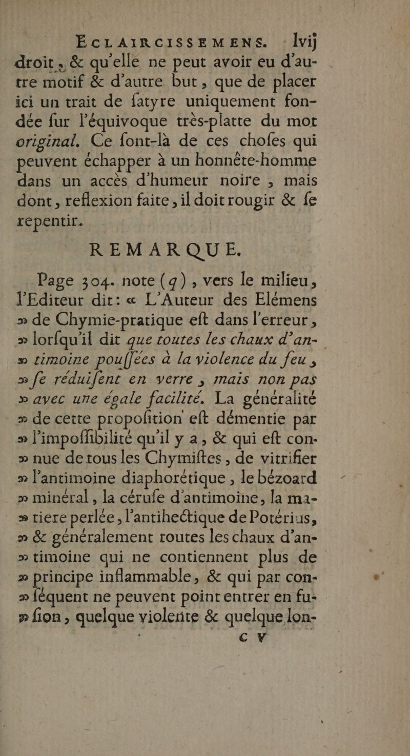 droit. &amp; qu'elle ne peut avoir eu d’au- tre motif &amp; d'autre but, que de placer ici un trait de fatyre uniquement fon- dée fur l’équivoque très-platte du mot original. Ce font-là de ces chofes qui peuvent échapper à un honnête-homme dans un accès d'humeur noire ; mais dont, reflexion faite, il doitrougir &amp; fe repentir. REMARQUE. Page 304. note (g) , vers le milieu, l'Editeur dit: « L’'Auteur des Elémens » de Chymie-pratique eft dans l'erreur, >» lorfqu'il dit que routes les chaux d’an- » timoine pouffées à la violence du feu , »fe réduifent en verre ; mais non pas » avec une épale facilité. La généralité » de cette propolition eft démentie par » limpoffbilité qu'il y a, &amp; qui eft con- >» nue de tous les Chymiftes , de vitrifier » l’antimoine diaphorétique , le bézoard » minéral, la cérufe d'antimoine, la m2- » riere perlée, l’antiheétique de Potérius, » &amp; généralement routes les chaux d’an- » timoine qui ne contiennent plus de » principe inflammable, &amp; qui par con- » féquent ne peuvent point entrer en fu: » fion , quelque violente &amp; quelque lon- cv