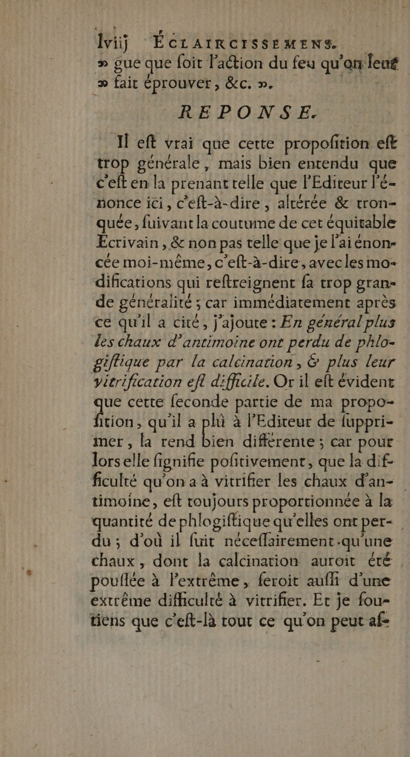 \ | e LR H LE 5 > ; 3 ! # gue que foit l’action du feu qu’en leu » fait éprouver, &amp;c. ». REPONSE. Il eft vrai que cette propofition eft trop générale, mais bien entendu que c'eft en la prenant telle que l'Editeur l'e- nonce ici, c'eft-à-dire , altérée &amp; tron- quée, fuivant la coutume de cet équitable Ecrivain, &amp; non pas telle que je l'aiénon- cée moi-même, c'eft-à-dire,avecles mo- difications qui reftreignent fa trop gran- de généralité ; car immédiatement après ce qu'il a cité, j'ajoute : En général plus les chaux d’antimoine ont perdu de phlo- giftique par la calcinarion, &amp; plus leur vicrification efl difficile. Or il elt évident te cette feconde partie de ma propo- ition, qu'il a pli à l'Editeur de fuppri- mer , la rend bien differeme ; car pout lorselle fignifie pofitivement, que la dif- ficulté qu'on a à vitrifier les chaux d’an- timoine, eft toujours proportionnée à la quantité de phlogiftique qu’elles ont per- du; d'où il fuit néceflairement.qu'une chaux, dont la calcination auroit été pouflée à l’extrème, feroit aufh d'une extrême difficulté à vitrifier. Er je fou- tiens que c’eft-là tout ce qu'on peut af-