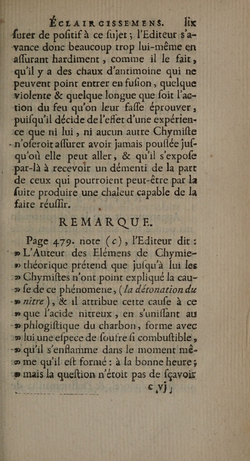 L R. ÉCLAIRGOISSEMENS. lix | Aurer de poñitif à ce fujet ; l'Editeur s’a- . vance donc beaucoup trop lui-même en aflurant hardiment , comme il le fait, qu'il y a des chaux d’antimoine qui ne peuvent point entrer en fufion, quelque violente &amp; quelque longue que foit l'ac- tion du feu qu'on leur fafle éprouver, puifqu’il décide de l'effet d’une expérien- ce que ni lui, ni aucun autre Chymifte -n'oferoit aflurer avoir jamais pouflée juf- qu'où elle peut aller, &amp; qu'il s'expofe , -par-là à recevoir un démenti de la part de ceux qui pourroient peut-être par la fuite produire une chaleur capable de la faire réuflir. ? REMARQUE. Page 479. note (c), l'Editeur dit : ‘-# L’Auteur des Elémens de Chymie- » théorique prétend que juiqu'à lui les -» Chymiftes n'ont point expliqué la cau- -# fe de ce phénomene, (/a déronation du -» zitre ), &amp; il attribue cette caufe à ce # que l'acide nitreux , en s’uniflant au -#phlogiftique du charbon, forme avec :» lui uneefpece de foufre fi combuftible, æ qu'il s'enflamme dans le moment mé- æme qu'il eft forme : à la bonne heure; æ mais la queftion n'étoit pas de fçavoir ni à nl es I EE