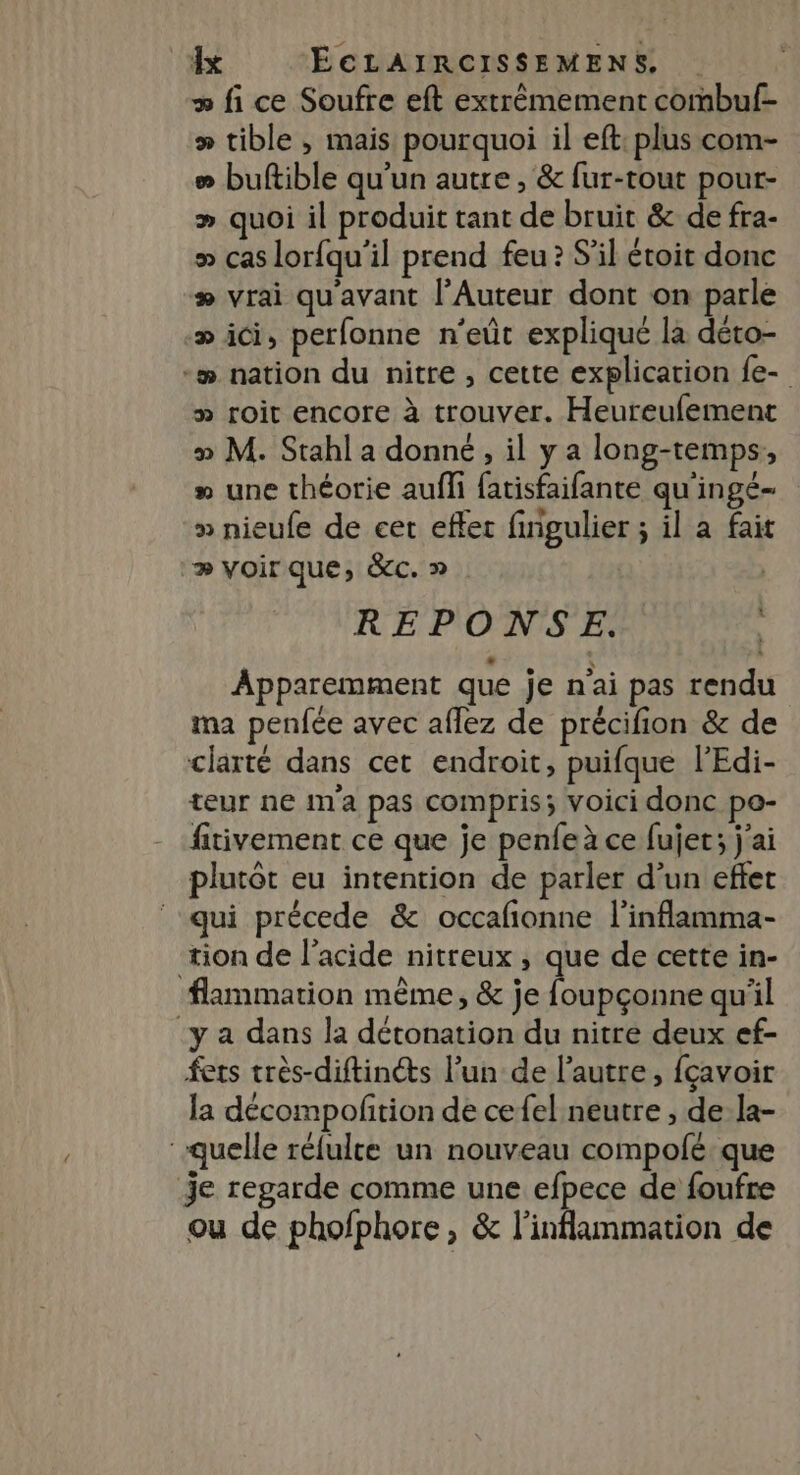 » fi ce Soufre eft extrêmement combuf- > tible , mais pourquoi il eft: plus com- # buftible qu'un autre , &amp; fur-tout pour- » quoi il produit tant de bruit &amp; de fra- » cas lorfqu'il prend feu? S'il étoit donc # vrai qu'avant l’Auteur dont on parle æ ici, perfonne n'eût expliqué la déro- -# nation du nitre , cette explication fe- » roit encore à trouver. Heureufemenct » M. Stahl a donné , il y a long-temps,, » une théorie aufli fatisfaifante qu'ingé- » nieufe de cer effer finigulier ; il à fait » voirque, &amp;c. » | REPONSE. Apparemment que je n'ai pas rendu ma penfée avec aflez de précifion &amp; de clarté dans cet endroit, puifque l’Edi- teur ne ma pas compris; VOICI donc po- fitivement ce que je penfeà ce fujer; j'ai plutôt eu intention de parler d’un effet qui précede &amp; occafñonne l'inflamma- tion de l'acide nitreux , que de cette in- flammation même, &amp; je foupçonne qu'il y a dans la détonation du nitre deux ef- fets très-diftinéts l’un de l’autre, fçavoir la décompoftion de cefel neutre , de la- quelle réfulce un nouveau compolé que je regarde comme une efpece de foufre ou de pholphore, &amp; l'inflammation de