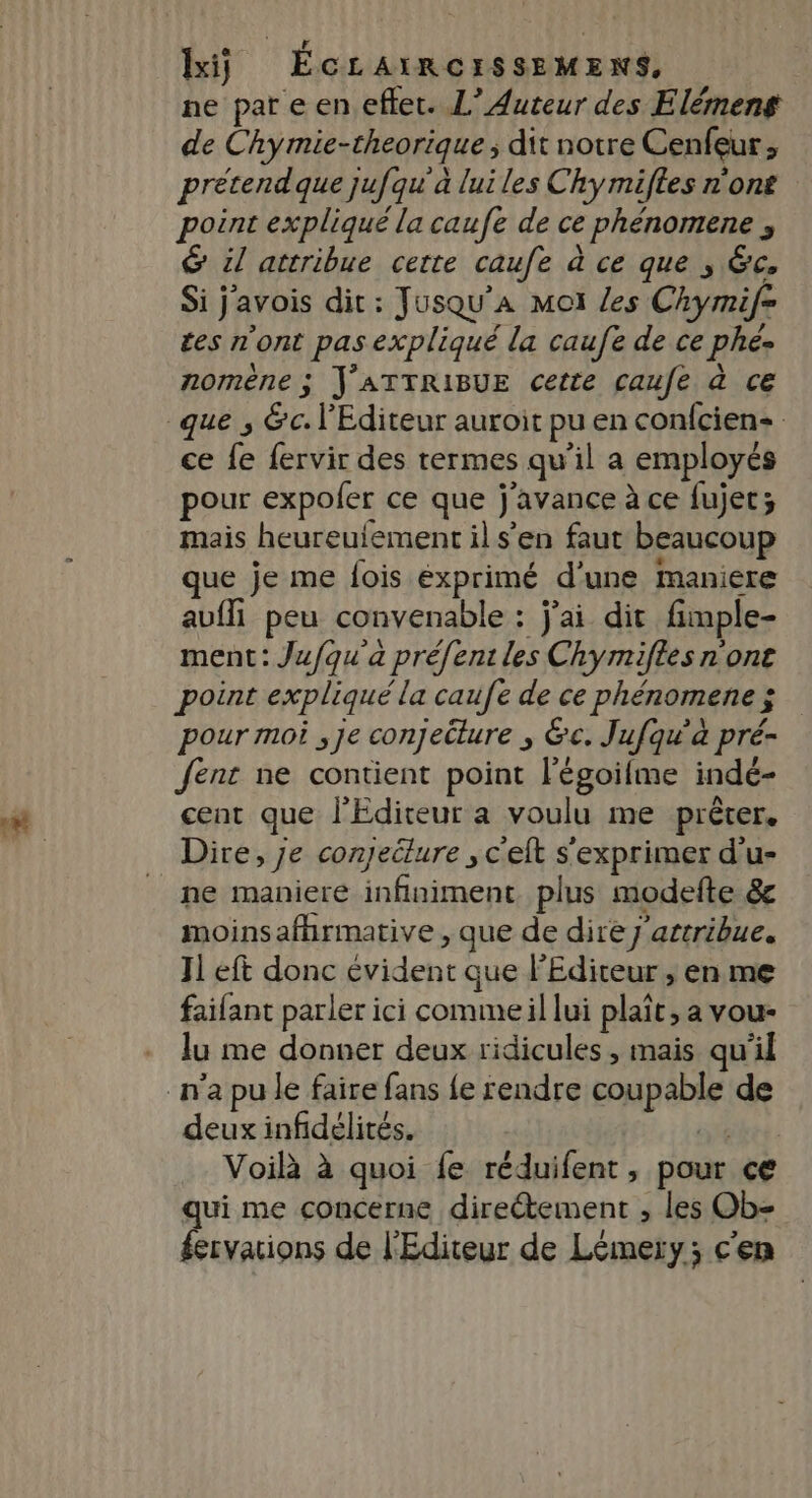 ne pare en efket. L’ Auteur des Elémens de Chymie-theorique ; dit notre Cenfeur, pretendque jufqu'à lui les Chy miftes n'ont point expliqué la caufe de ce phénomene &amp; il attribue cette caufe à ce que , &amp;c, Si javois dit: Jusqu’aA mot les Chymif= ces n'ont pas expliqué la caufe de ce phé. nomène ; J'ATTRIBUE cette caufe à ce ce fe fervir des termes qu’il a employés pour expoler ce que j'avance à ce fujet; mais heureulement il s’en faut beaucoup que je me fois éxprimé d'une maniere avfli peu convenable : j'ai dit fimple- ment: Jufqu'a préfent les Chymifles none point expliqué la caufe de ce phénomenez pour moi ,je conjecture ; &amp;c. Jufqu’à pré- Jent ne contient point l’'égoifme indé- cent que l'Editeur a voulu me prêter. ne maniere infiniment plus modefte &amp; moinsafhrmative , que de dire j'attribue. Jl eft donc évident que l'Editeur , en me faifant parler ici comme il lui plaît, a vou- lu me donner deux ridicules , mais qu'il deux infidélités. ce Voilà à quoi fe réduifent, pour ce qui me concerne directement , les Ob- fervations de l'Editeur de Lémery; c'en