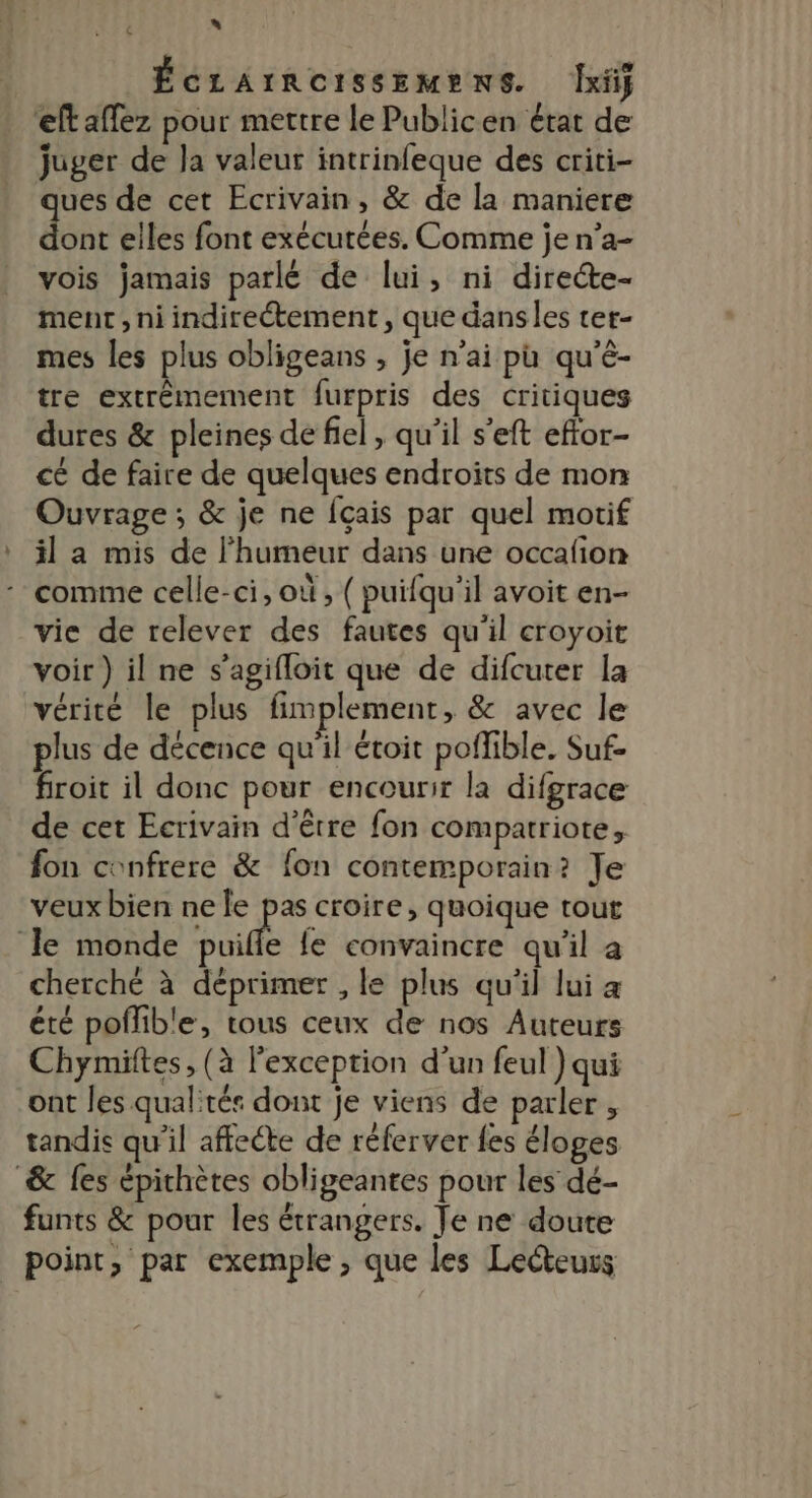 » | ÉcLArRoISSEMENS. [xt eftaffez pour mettre le Publicen état de juger de Ja valeur intrinfeque des criti- ues de cet Ecrivain, &amp; de la maniere do elles font exécutées. Comme je n’a- vois jamais parlé de lui, ni directe- ment, ni indirectement, que danses ter- mes les plus obligeans , je n’ai pu qu'é- tre extrêmement furpris des critiques dures &amp; pleines de fel, qu’il s’eft eftor- cé de faire de quelques endroits de mon Ouvrage ; &amp; je ne Îçais par quel motif il a mis de l'humeur dans une occafion comme celle-ci, où, ( puifqu'il avoit en- vie de relever des fautes qu'il croyoit voir) il ne s’agifloit que de difcuter la vérité le plus fimplement, &amp; avec le plus de décence qu'il étoit poffible. Suf- froit il donc pour encourir la difgrace de cet Ecrivain d’être fon compatriote, fon confrere &amp; fon contemporain? Je veux bien ne le pas croire, quoique tout le monde ui le convaincre qu’il a cherché à déprimer , le plus qu'il lui a été poflible, tous ceux de nos Auteurs Chymites, (à l'exception d’un feul ) qui ont les qualités dont je viens de parler , tandis qu'il affecte de réferver fes éloges &amp; fes épithètes obligeantes pour les dé- funts &amp; pour les étrangers. Je ne doute point, par exemple, que les Lecteurs