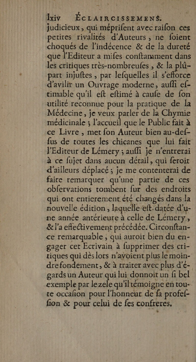 judicieux , qui méprifent avec raifon ces petites rivalités d'Auteurs ; ne foient choqués de l’indécence &amp; de la dureté que l'Editeur a mifes conftarmment dans les critiques très-nombreules , &amp; A part injuftes , par lefquelles il s'efforce d'avilir un Ouvrage moderne, aufli ef- timable qu'il eft eftimé à caufe de fon utilité reconnue pour la pratique de la Médecine, je veux parler de la Chymie médicinale ; l'accueil que le Public fait à ce Livre , met fon Auteur bien au-def- fus de toutes les chicanes que lui fait l'Editeur de Lémery ; aufli je n’entrerai à ce fujet dans aucun détail, qui feroit d'ailleurs déplacé ; je me contenterai de faire remarquer qu'une partie de ces obfervations tombent fur des endroits qui ont entierement. été changés dans la nouvelle édition , laquelle -eft.- datée d'u- ne année antérieure à celle de Lémery, &amp; l’a eflectivement précédée. Circonftan- ce remarquable ; qui auroit bien du en- gager cet Ecrivain à fupprimer des cri- tiques qui dès lors n'avoient plus le moin- drefondement, &amp; à traiter avec plus d’é- gards un Auteur qui lui donnoit un fi bel exemple par lezele qu'iltémoigne en tou- te occañon pour l'honneur de fà profef- fion &amp; pour celui de fes confreres. ‘