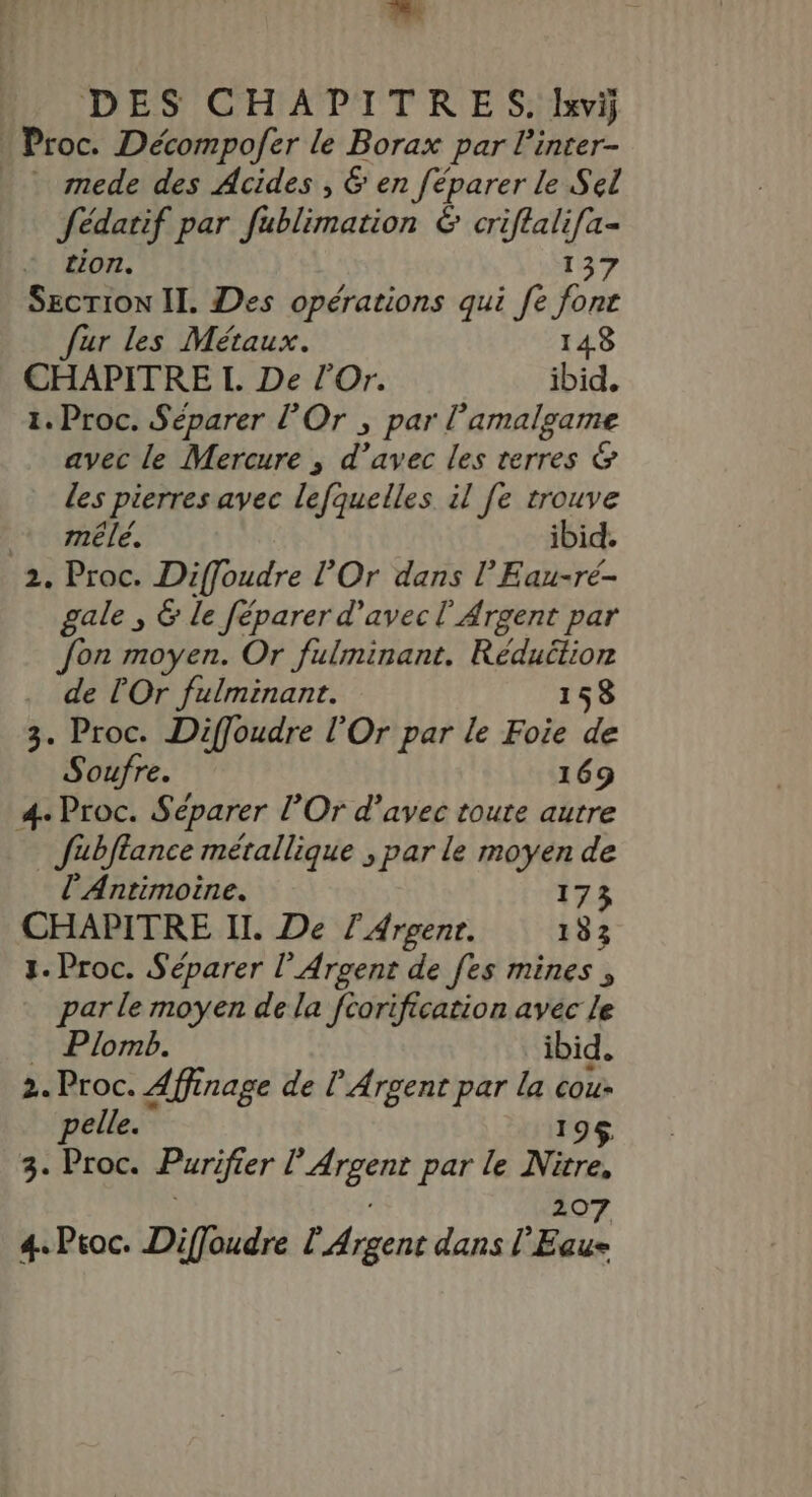 Proc. Décompofer le Borax par linter- _ mede des Acides , 6 en féparer le Sel Sédatif par fublimation &amp; criflali[a- tion. 137 Secrion II. Des opérations qui fe font Jur les Métaux. 148 CHAPITRE I. De l’Or. ibid. 1. Proc. Séparer l’'Or , par l amalgame avec le Mercure , d’avec les terres &amp; les pierres avec lefquelles il [e trouve mêlé. ibid. 2. Proc. Diffoudre l’Or dans l’Eau-ré- gale ; &amp; le féparer d'avec l'Argent par Jon moyen. Or fulminant. Réduction de lOr fulminant. 158 3. Proc. Diffoudre l’Or par le Foie de Soufre. 169 4. Proc. Se éparer l'Or d'avec toute autre Jubftance métallique ; par le moyen de l’Antimoine. 173 CHAPITRE II. De l'Arvenr. 133 1. Proc. Séparer l’Arcent de fes mines, par le moyen de la fcorificarion avec le … Plomb. ibid. 2. Proc. Affinage de lArgent par la se pelle. 9$ 3. Proc. Purifier PA par le Nitré, 207 4. Proc. Diffoudre l Argent dans l'Eau