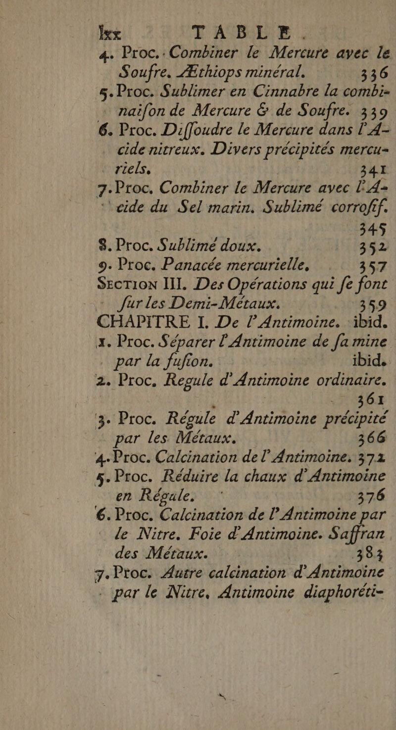 xx TABLE. 4. Proc.:Combiner le Mercure avec le Soufre. Æthiops minéral. 336 5. Proc. Sublimer en Cinnabre la combi- naifon de Mercure &amp; de Soufre. 339 6. Proc. Diffoudre le Mercure dans l'4- cide nitreux. Divers précipités mercu- riels, 341 7: Proc, Combiner le Mercure avec LA ‘'eide du Sel marin. Sublimé corrofif. 345 8. Proc. Sublime doux. 342 9. Proc. Panacée mercurielle, 357 SecTion III. Des Opérations qui fe font + Jurles Demi-Métaux. 359 CHAPITRE I. De l’Antimoine. ‘ibid. x. Proc. Séparer l'Antimoine de [a mine par la fufion. ibid. 2. Proc. Repule d' Antimoine ordinaire. 6 361 ‘3. Proc. Régule d'Antimoine précipité par les Métaux. 366 4. Proc. Calcination del’ Antimoine. 372 5. Proc. Réduire la chaux d'Antimoine en Régule, 376 6. Proc. Calcination de lAntimoine par de Nitre. Foie d'Antimoine. Saffran des Métaux. 383 7. Proc. Autre calcination d'Antimoine . par le Nitre, Antimoine diaphoréti-