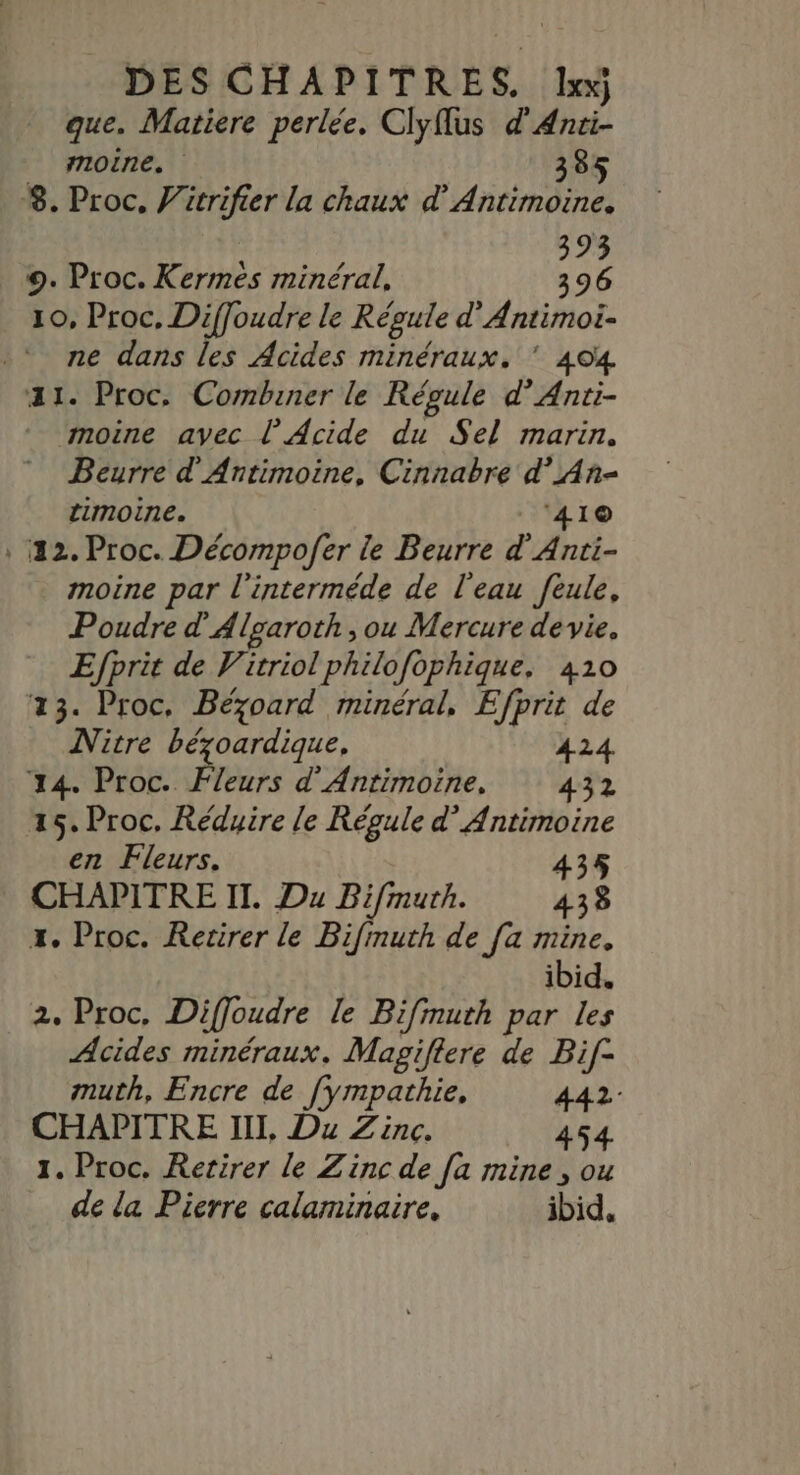 DES CHAPITRES. Ile3 que. Matiere perlée. Clyflus d'Anti- _ moine. 385 8. Proc, Vicrifier la chaux d’Antimoine. 393 9. Proc. Kermés minéral, 396 10, Proc, Diffoudre le Régule d'Antimoi- ne dans les Acides minéraux. ’ 404 a1. Proc, Combiner le Répule d’Anti- moine avec l’Acide du Sel marin. Beurre d'Antimoine, Cinnabre d’An- timoine. ‘41© , 42. Proc. Décompo/fer le Beurre d'Anti- moine par l'interméde de l'eau feule, Poudre d'Algaroth ,ou Mercure de vie, Efprit de Vitriol philofophique, 410 23. Proc, Bézoard minéral, Efprit de Nitre bézoardique, 424 24. Proc. Fleurs d'Antimoine, 432 25. Proc, Réduire le Régule d’ Antimoine en Fleurs. 435 CHAPITRE II. Du Bifmuth. 438 x. Proc. Retirer le Bifmuth de fa mine. ibid. 2. Proc, Diffoudre le Bifinuth par les Acides minéraux. Magiflere de Bif- muth, Encre de [ympathie, 442: CHAPITRE III, Du Zinc. 454. 1. Proc. Retirer le Zinc de [a mine, ou de la Pierre calaminaire, ibid,