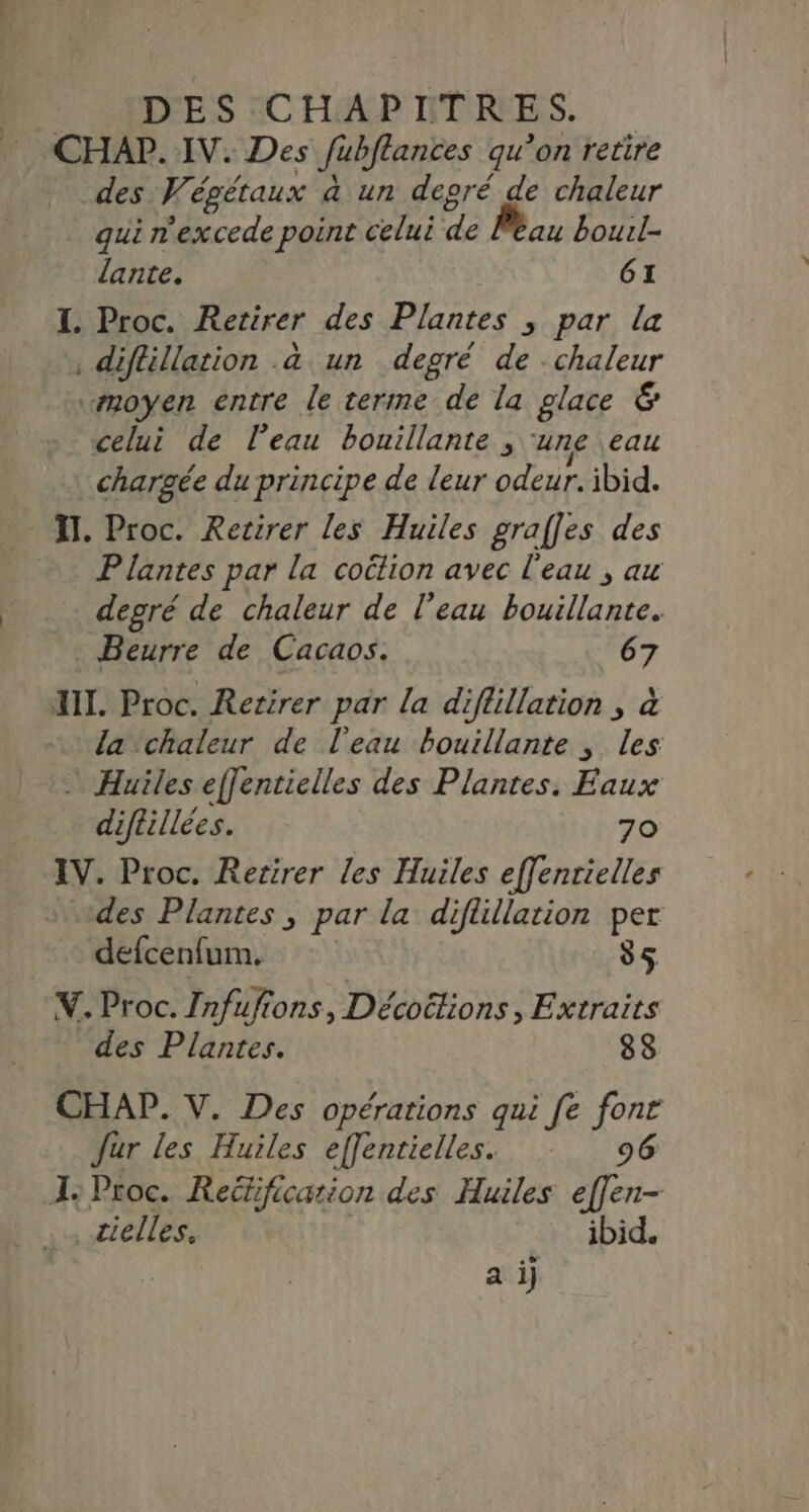 DES CHAPITRES. CHAP. IV. Des Jübflances qu ’on retire des Wé, égétaux a un depré de chaleur _ qui n'excede point celui #e eau bouil- lante. 61 I. Proc. Retirer des Plantes ; par la diflillation .à un degré de chaleur “moyen entre le terme de la glace &amp; celui de l’eau bouillante, une eau chargée du principe de leur odeur. ibid. IT. Proc. Retirer les Huiles graffes des Plantes par la cotion avec l'eau , au degré de chaleur de l'eau PAT Beurre de Cacaos. 67 XII. Proc. Retirer par La diflillation , à la chaleur de l'eau bouillante , les … Huiles effentielles des Plantes. Eaux diftillées. 70 IV. Proc. Retirer les Huiles effenrielles des Plantes , par la diflillation Fe defcenfum, 85 Y. Proc. Infufions, Décoélions, Extraits des Plantes. 88 CHAP. V. Des opérations qui fe fonr Jur les Huiles effentielles. 96 I: Proc. Rectificarion des Huiles ef[en- _cielles, ibid. | | a ij