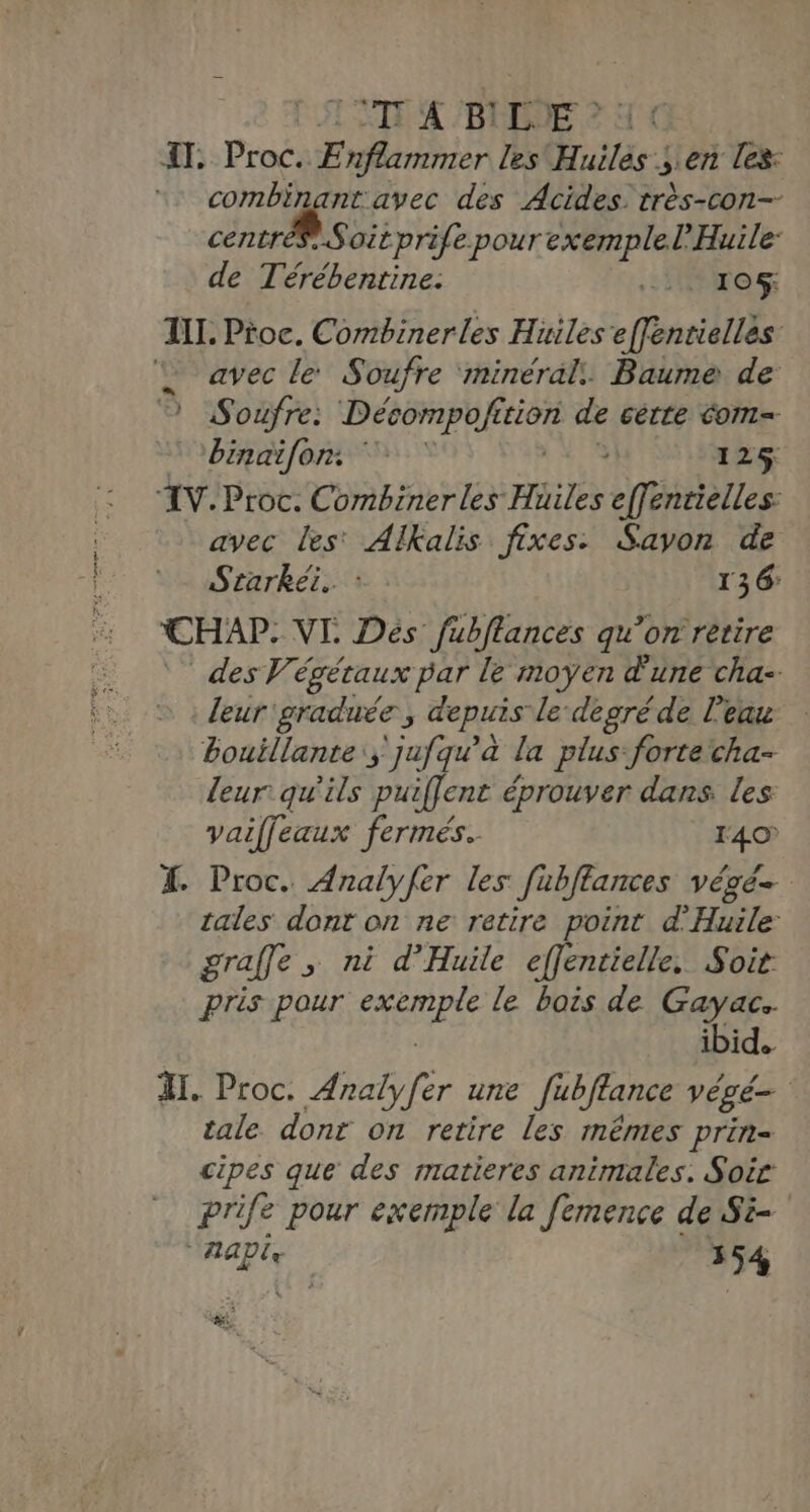 IT. Proc. Enflammer les Huiles ; en les: combinant avec des Acides. très-con-- centrés Soitprife pour Ma de Térébentine: _ 10% IL. Proc. Combinerles Huiles eéntiellès “ avec le Soufre minéral. Baume de 7 Soufre: Décompofition de cette com obinaifon : 125 ‘IV. Proc. Combinerles Hüiles effentielles: avec les' AlKalis fixes: Savon de Starkéi. : : 136: CHAP- VI. Dés fubflances qu’on retire des Végétaux par le moyen d'une cha- leur'graduée , depuis le degré de l'eau bouillante; jufqu’à la plus-fortecha- leur qu'ils puiffent éprouver dans. les vaifleaux fermés. 1407 % Proc. Analyfer les fubftances végé tales dont on ne retire point d’'Huile: graffe &gt; ni d’Huile effentielle. Soit: pris pour AGIR le bois de Gayac. ibid. I. Proc. Analyfer une Jubftance végé=. tale. donr on retire les mêmes prin= cipes que des ratieres animales. Soir prife pour exemple la femence de Si- AAPix 354 ne.